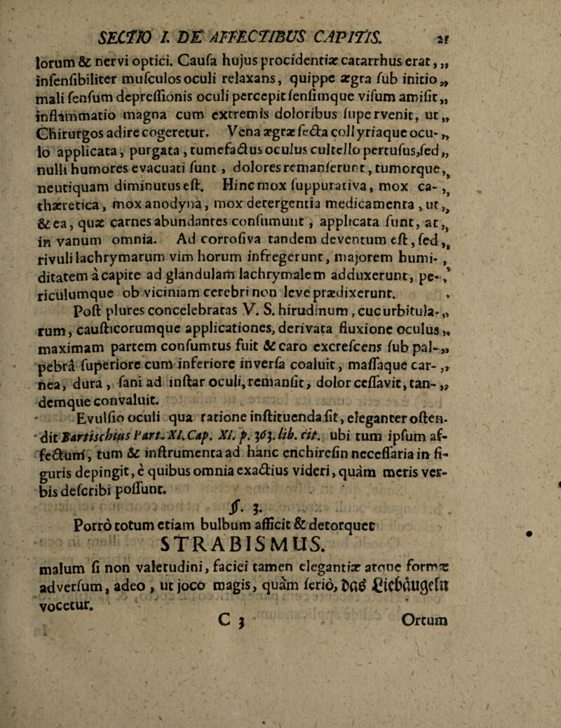 lorum & nervi optici. Caufa hujus procidentia? catarrhus erat,,, infenfibiliter mufculos oculi relaxans, quippe argra fub initio*, mali fenfum depreffionis oculi percepit fenfimque vifum amifit,, inflammatio magna cum extremis doloribus iupervenit, ut„ Chirurgos adire cogeretur. Vcna segrae fe&a coli yriaque ocu- „ lo applicata , purgata, tumefadus oculus cultello pertufus/ed,, nulli humores evacuati funt, dolores remanferunt, tumorque, neutiquam diminutus eft. Hinc mox (uppurativa, mox ca- ,9 thaeretica, moxanodyna, mox derergentia medicamenta >ut,> &ea, quae carnes abundantes confumunt, applicata funt, at ?> in vanum omnia. Ad corrofiva tandem deventum eft, fed,s rivulilachrymarum vim horum infregerunt, majorem humi- , ditatem a capite ad glandulam lachrymalem adduxerunt, pe-,* riculumque ob viciniam cerebri non leve prodixerunt. Poft plures concelebratas V. S. hirudinum,cucurbitula-„ rum, caufticorumque applicationes, derivata fluxione oculus „ maximam partem confumtus fuit &caro cxcrefcens fubpal-,, pebra fuperiorc cum inferiore inverfa coaluit, maflaqueear-,, nea, dura , fani ad inftar oculi, remanfit, dolor ccflavit, tam- „ demque convaluit. Evulfio oculi qua ratione infti tuenda fit, eleganter often- ditBartischius Part* XIXap. XL p. pjjilf. cit. ubi tum ipfum af- fe&uni, tum & inftrumencaad hanc enchirefin ncccflaria in fi¬ guris depingit, e quibus omnia exa&ius videri> quam meris ver*» bis deferibi poffunc. jr. ?. Porro totum etiam bulbum afficit & detorquet STRABISMUS. malum fi non valetudini, faciei tamen clegantisr atone formas adverfum, adeo , ut joco magis, quam ferio, Ctcfiatigcfa vocetur. '