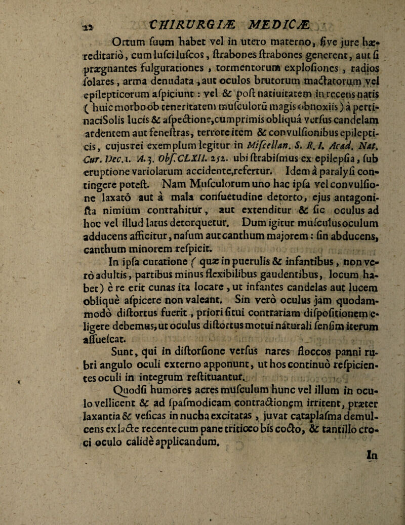 Ortum fuum habet vel in utero materno, flve jure ha> reditario, cum lufcilufcos, ftrabones ftrabones generent, aut fi praegnantes fulgurationes , tormentorum explofiones , radios folares, arma denudata , aut oculos brutorum mactatorum vel epilepticorum afpiciunt: vel &: poft naciuicatem in recens natis ( huic morboob teneritatem mufculoru magis obnoxiis) a perti- nariSolis lucis Sc afpe<tione,cumprimis obliqua verfus candelam ardentem aut feneftras, terrore item 8c convulfionibus epilepti¬ cis, cujusrei exemplum legitur in Mifcellan. S. R.L Acad. Nat, Cur. Dec.i. A. 3. ObfiCLXIL 2/2. ubi ftrabifmus ex cpilepfia, fub eruptione variolarum accidente,refertur. Idem i paralyfi con- tingere poteft. Nam Mufculorum uno hac ipfa vel convulfio- ne laxato aut a mala confuetudinc detorto, ejus antagoni- fta nimium contrahitur, aut extenditur &: fic oculus ad hoc vel illud latus detorquetur. Dum igitur mufculusoculum adducens afficitur, nafum aut canthum majorem: fin abducens» canthum minorem refpieir. In ipfa curatione ( quse in puerulis & infantibus, non ve¬ ro adultis, partibus minus flexibilibus gaudentibus, locum ha¬ bet) e re erit cunas ita locare, ut infantes candelas aut lucem oblique afpicere non valeant* Sin vero oculus jam quodam¬ modo diftortus fuerit, priorificui contrariam difpofitioncm c- ligere debemus, ut oculus diftortus motui naturali fenfim iterum afluefeat. Sunt, ejui in diftorfione vcrfus nares floccos panni ru¬ bri angulo oculi excerno apponunt, ut hos continuo refpicien- tes oculi in integrum reftituantur* Quodfi humores acres mufculum hunc vel illum in ocu¬ lo vellicent Sc ad (pafmodicam contra&ionsm irritent, praeter laxantia & veficas in nucha excitatas, juvat cataplafma demul¬ cens exhde reccntecum pane triticeo bis co&o, & tantillo cro¬ ci oculo calide applicandum. In