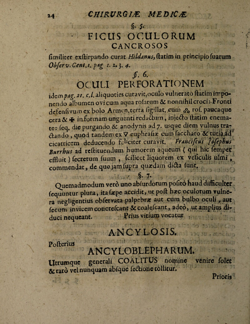 §• S' - FICUS OCULORUM CANCROSOS fimiliter exftirpando curat Hildanus, in principio fuarum Obferv. Ctnt.i. pag /. u 3. jr. & OCULI PERFORATIONEM V V ..«►•. idempag. zt. c.l. aliquoties curavit,oculo vulnerato ftatim impo¬ nendo albumen ovi cum aqua rolarum & nonnihil croci: Fronti dcfcnfxvum cx bolo Armen.terra fjg<llac.cum 0°0 rof. paucaque cera & •*> in formam unguenti reda&um, injefto ftatim enema- ter feq. die purgando St anodynis ad 7. usque diem vulnus tra- cicatricem deducendo feliciter curavit. Francifcus Joftphus Burrhus ad reftituendum humorem aqueuin { qui hic fempec effluit) fecretum fuum , fcilicet liquorem ex veficulis ulmi, commendat, de quojamfupra quaedam di<fta iunr. ■ .§• 7* Quemadmodum vero uno abiurdorum pofito haud difficulter fequuntur plura, itafxpc accidit, ut poft hate oculorum vulne¬ ra negligentius obfervata palpebrx aut cum bulbo oculiaut fecum invicem concrcfcanr St coalefcant, adeo, ut amplius di¬ duci nequeant. .Prius vitium vocatur . ANCYLOSIS. Pofterius ANCYLOBLEPHARUM. Utrumque generali COALITUS nomine venire folee ^rato vel nunquam abfque fecLonc tdllitur. \