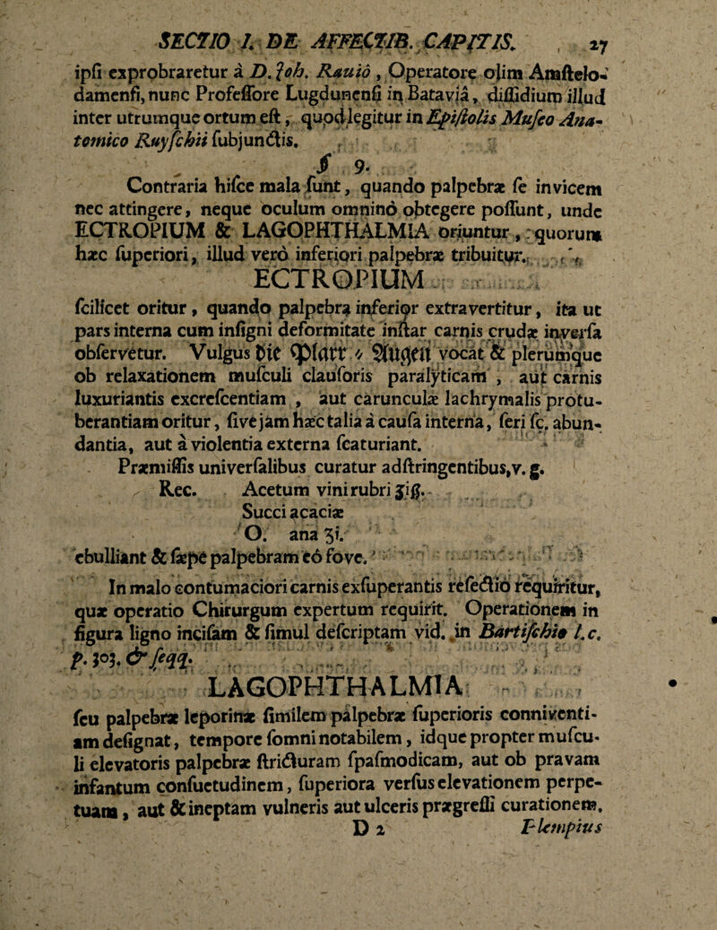 ipfi exprobraretur a D. loh. Rauid , Operatore ojim Attiftelo-’ damenfi,nunc Profeffore Lugduncnfi in Batavia, diffidiuro illud inter utrumque ortum eft, quoddegitur inEfiiftolis Mufeo Ana- temico Ruyfchii fubjundtis. Contraria hifce mala funt, quando palpebrae le invicem nec attingere, neque oculum omnino obtegere poffunt, unde ECTROPIUM & LAGOPHTHALMIA oriuntur ,: quorum haec fuperiori, illud vero inferiori palpebrae tribuitur. f % ECTROPIUM fcilicet oritur, quando palpebra inferipr extravertitur, ita ut pars interna cum infigni deformitate inftar carnis crudae inverfa obfervetur. Vulgus fctC vocat & plerumque ob relaxationem mulculi clauforis paralyticam , auit carnis luxuriantis excrefcentiam , aut carunculae lachrymalis protu¬ berandam oritur , five jam haec talia a caufa interna, feri fc, abun- dantia, aut a violentia externa featuriant. - Praemiffis univerlalibus curatur adftringentibus,v. g. r_ Rec. Acetum vini rubri jig. Succi acaciae O. ana 3?/ . fc . 7 - jV. ebulliant & fxpt palpebram e6 fove. •• In malo contumaciori carnis exfuperantis r£(e<3io requiritur, qux operatio Chirurgum expertum requirit. Operationem in figura ligno rnci&m & fimul deferiptam vid. „in Bartifchfo tc, iiMiam LAGOPHTHALMIA fcu palpebra leporina fimilero palpebra luperioris conniventi* tm defignat, tempore fomni notabilem, idque propter mufeu- li elevatoris palpebra ftridluram fpafmodicam, aut ob pravam infantum confuetudinem, fuperiora verius elevationem perpe¬ tuata > aut & ineptam vulneris aut ulceris prxgreffi curationem. D z T-Umpius