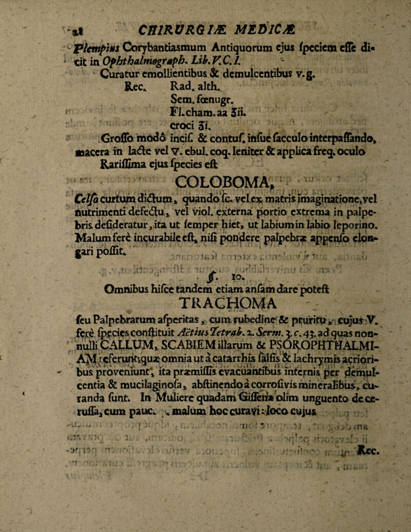 plempm Corybantiasmum Antiquorum ejus fpeciem efle di* cit in Ophthalmograph. Lih. V, C. I. - - Curatur emollientibus & demulcentibus v.g. Ree. Rad. alth. Sem.foenugr. i- ■ ■ FLcham.aa 3ii. croci SL Groflb modo incif. & contuf. inlue (acculo interpaflando» macera in ladts vel V. cbul. coq. leniter & applica freq. oculo Rariffima ejus lpecies eft , COLOBOMA, Cclja curtum di&um * quando fc* vel ex matris imaginatrone,veI Nutrimenti defectu\y vel viol. externa portio extrema in palpe¬ bris defideratur, ita ut (emper hiet, ut labiumin labio- leporino* Malum fere incurabile eft> nili pondere palpebrat appcnfo elorw fanpolnfc. -v ~ \f {f tlt M, • ■> i >)1 Ii > ' - • i ' jf’ Omnibus hifce tandem etiam aniatn dare poteft TRACHOMA fcu Palpebrarum afperitas, cum rubedine & pruritu » cujus V. fert Ipf cic&confltituit AetiusTetraL x. Serm. £c. 4$. ad quas non¬ nulli CALLUM» SCABIEM illarum & PSQR.OPHTHALMI- AM/^runtsquaj omnia ut a catarrhis felfis, & lachrymis acriori* bus proveniunt» ita prsemiffis evacuantibus internis per demul¬ centia & mucilaginofa» abftinendo acorrofivis mineralibus, cu¬ randa funt. In Muliere quadam Giflen* olim unguento dece- ruffajcum pauc. . malum hoc curavi ;loco cujus -y . i-;j ; I.-* . i..V.-;f yrr;v?.\ yj *Vi-! . / * fi ri , -vf n. - > '\ . . -t * ». i- Rcc. V