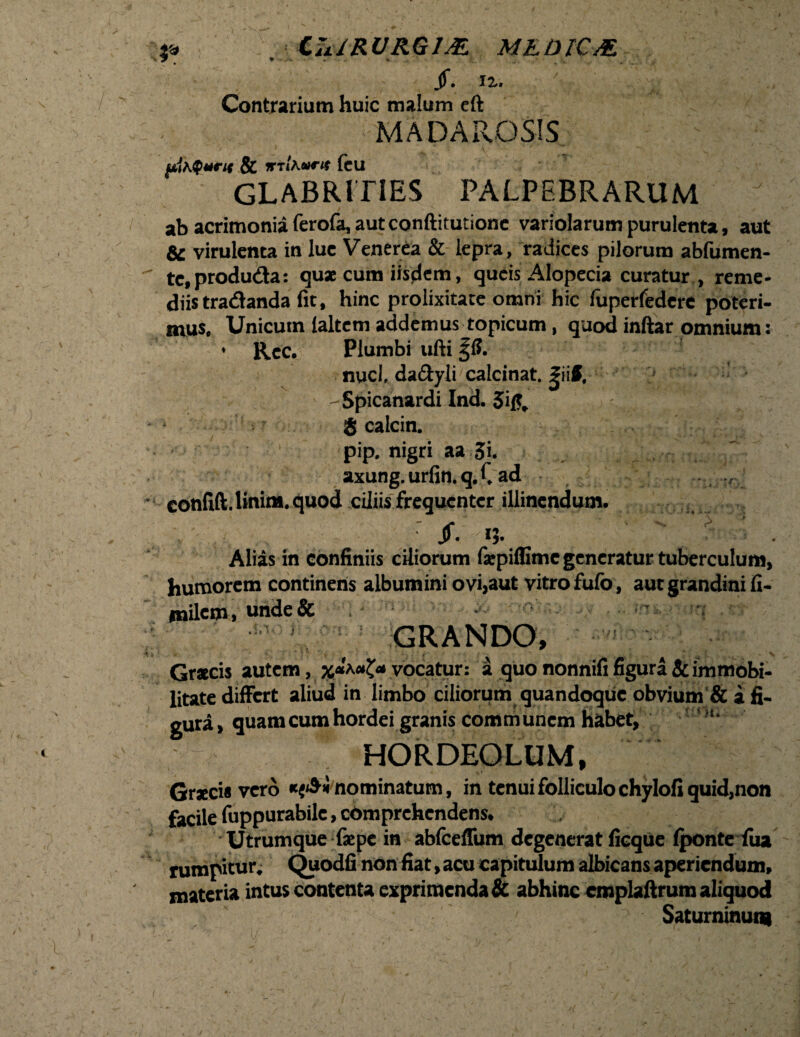 p . Cii/RURGIM M&DIC& jf. n. : A; . ' Contrarium huic malum eft MADAROSIS ftihQmrif & vriKoirn (cu GLABRITiES PALPEBRARUM ab acrimonia ferofa, aut conftitutionc variolarum purulenta, aut & virulenta in lue Venerea & lepra, radices pilorum ablumen- te.produda: qua cum iisdem, queis Alopecia curatur , reme¬ diis tradanda fit, hinc prolixitate omni hic fuperfedere poteri¬ mus, Unicum laltem addemus topicum, quod inftar omnium: • Rcc. Plumbi ufti § S. nuci, da&yli calcinat. fiiff, -Spicanardi Ind. 5ift. ... -i ' '\f- R 8 calcin. pip, nigri aa Si. axung.urfin.q.Cad confift. linim. quod ciliis frequenter illinendum. . • —.j $• i?- Alias in confiniis ciliorum faepiffime generatur tuberculum, humorem continens albumini ovi,aut vitro fulb, aut grandini fi- milem, unde& ;• ’ rq GRANDO, f' - V Gracis autem, x**-uZ* vocatur: a quo nonnifi figura & immobi¬ litate differt aliud in limbo ciliorum quandoque obvium & a fi¬ gura, quam cum hordei granis communem habet, ‘‘ • ..‘V HORDEOLUM, Graecis vero ««<$«'nominatum, in tenui folliculo chylofi quid,non facile fuppurabile, comprehendens. Utrumque faepe in abfceffum degenerat fieqUe fponte iua rumpitur. Quodfinon fiat,acu capitulum albicans aperiendum, materia intus contenta exprimenda & abhinc cmplaftrum aliquod