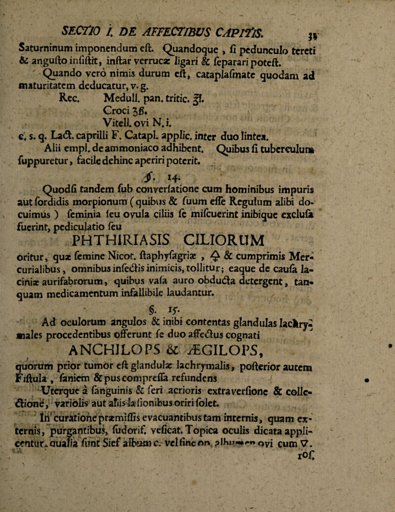 Saturninum imponendum eft. Quandoque , fi pedunculo tereti & anguftoinfiftit, inftar verruca: ligari & feparari poteft. Quando vero nimis durum eft, cataplafmatc quodam ad maturitatem deducatur, v» g. Ree, Meduli, pan. tritic. ff. Croci VitelLovi NJ. c. s. q. Lad. caprilli F. Catapl. applic. inter duo lintea. Alii empl, deammoniaco adhibent. Quibus II tuberculum fuppuretur, facile dehinc aperiri poterit. x4* Quodfi tandem fub converiatione cum hominibus impuris autfordidis morpionum (quibvis & fuum effe Regulum alibi do¬ cuimus ) feminia (eu ovula ciliis fc mifcuerint inibique exclulk fuerint, pediculatio feu PHTHIRIASIS CILIORUM oritur, qux femine Nicot. ftaphyfagriae , ^ & cumprimis Mer* curialibus, omnibus infedis inimicis, tollitur; eaque dc caufa la¬ cinia aurifabrorum, quibus vafa auro obduda detergent, tan« quam medicamentum infallibile laudantur. x . §. 1$. ' A ’ Ad oculorum angulos & inibi contentas glandulas Iachry- «ales procedentibus offerunt fe duo affedus cognati ANCHJLOPS & /EGILOPS, quorum prior tumor eft glandulae lachrymalis, pofterior autem Fiftula , faniem & puscomprefla refundens Uterque a (anguinis & feri acrioris extraverfionc & collc- dione, variolfc aut afiis kfionibus oriri folet. Iri curatiofteprxmiffis e vacuahcibustam internis, quam ex¬ ternis, purgantibus, fudorif. veficat. Topica oculis dicataappli- ccntut * aualia funt Sief album c. vel fine on, ? \h»m 0 vi cum V. io£