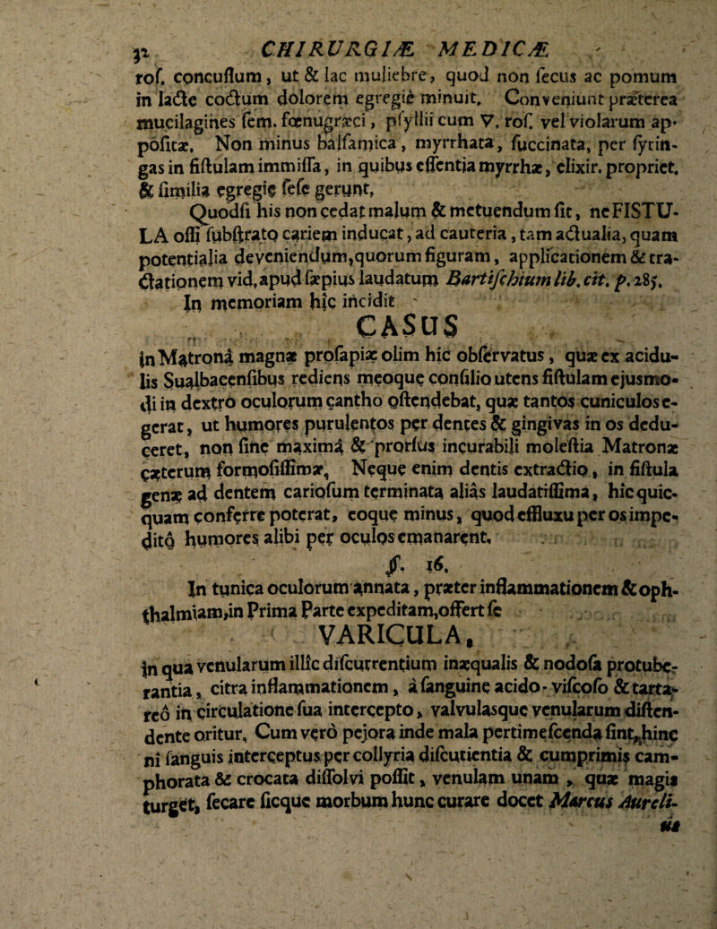 rof. concuflum, ut & lac muliebre, quod non fecus ac pomum in ladte cocflum dolorem egregie minuit. Conveniunt praeterea tnuciiagines fem. fcenugrxci, pfyllii cum V, rof. vel violarum ap- politae. Non minus bajfamica, myrrhata, fuccinata, per fytin- gasin fiftulam immifla, in quibus cflentjamyrrhae, clixir. propriet. & limito egregie fefc gerunt, Quodlx his non cedat malum & metuendum fit, ne FISTU¬ LA offi lubftrato cariem inducat, ad cauteria, tam adtualia, quam potentiato deveniendum,quorum figuram, applicationem & tra¬ ctationem vid, apud faepius laudatum Bartifchium lib. cit. />. 18,'. |n memoriam hic incidit - , 4 , > CASUS r? ■  ;■ , • * . |n Matrona magn* prplapix olim hic obfervatus, quae ex acidu¬ lis Sualbacenfibus rediens meoque confilio utens fifiulam ejusmo¬ di in dextro oculorum cantho oftendebat, quae tantos cuniculos c- gerat, ut humores purulentos per dentes & gingivas in os dedu¬ ceret, non fine maxima & prorlus incurabili moleftia Matronae caterum formofiflimar. Neque enim dentis extra&io, in fiftula genat ad dentem cariofum terminata alias laudatiffima, hicquic- quam conferre poterat, eoque minus, quod effluxu per os impe- ditq humores alibi per oculos emanarent, Jf- In tunica oculorum annata, praeter inflammationem&oph- thalmiam,in Prima Parte expeditam,offert fe VARICULA, v In qua venularum illic dilcurrentium inaequalis & nodola protube¬ rantia, citra inflammationem, a (anguine acido - vifcolb &tarta- reo in circulatione fua intercepto, valvulasquc venularum diften- dente oritur. Cum vero pejora inde mala pertimefeenda fint,.hinc ni (anguis interceptus per collyria difcutientia & cumprimis cam- phorata & crocata diffolvi poffit, venulam unam , quae magis turget, fecare ficque morbum hunc curare docet Marcus Aureli-