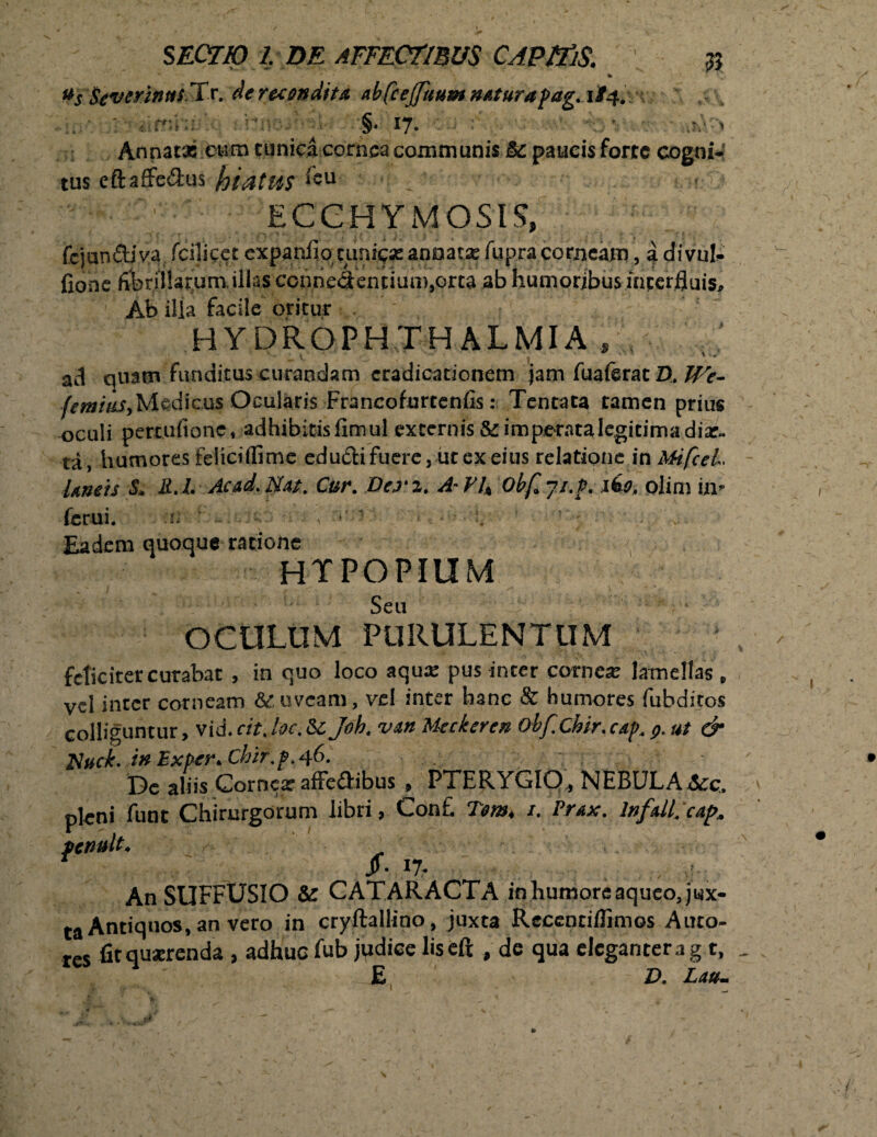 % Wkwrinirt-Xx. dcr&ondiu abfcejfuum ncturafag. 1/4. jn>. ; aimhul thneitrei- §. 17. i . ;' Annatas ..eum cunica cornea communis &: paucis forte cogni¬ tus eftaffedus hiatus *eu ECCHYMOSIS, fejundiva fcilicet expanfio anoatas fupra corneam, a divul- fione fiferilSarumjllas connedenuum^orca ab humoribus interfluis. Ab ilia facile oritur H YDROPH TH ALMI A , . ' ;i \ - ad qnam funditus curandam eradicationem jam fuaferatZ), We- femiusy Medicus Ocularis Francofurtenfis: Tentata tamen prius oculi pettufionc, adhibitisfimul excernis & imperata legitima diar- ta, humores feiiciffime edudi fuere, ut ex eius relatione in MifceL Uncis -& R.L Acad.Nat. Cur. Derz. A-VU Obfcji.f. iko, olim in¬ ferni. f i >' ■ ■ *. • ■ • Eadem quoque ratione HTPOPIUM Seu OCULUM PURULENTUM feliciter curabat , in quo loco aqua: pus inter cornea: lamellas , vel inter corneam & uveam, vel inter hanc & humores fubditos colliguntur, vid. cit, loc. & Joh. van Meckeren obf.Chir. cap. t>. ut & Nuck. ixExper^Chir.pA^. Dc aliis Corncx affe&ibus , PTERYGIO, NEBULA &:c, pleni funt Chirurgorum libri, Conf. Tem< /. Prax. lnfdl, cap, fenult. ^ An SUFFUSIO &: CATARACTA in humore aqueo, jux¬ ta Antiquos, an vero in cryftallino, juxta Recenti/fimos Auto- res fit quxrenda , adhuc fub judice liseft , de qua eleganter a g t, E ' D. Latu