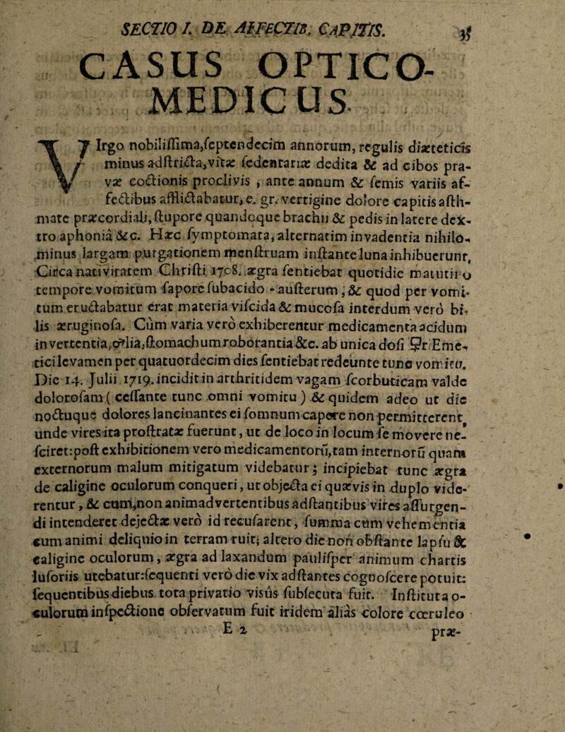 MEDIC US. vi i ^ Irgo nobilifiima/eptcndecim annorum, regulis dixtetick / minus adftri&a,vfc;e fedcntarixc dedita &: ad cibos pra- * vx coftionis proclivis , ante annum & femis variis af- fedhbus afflictabatur, e. gr. vertigine dolore capitis afth- mate prarcordiali, ftupore quandoque brachii & pedis in latere dex¬ tro aphonia&c. Harc fymptomara, alternarim invadentia nihilo-* {minus largam purgationem mcnftruam inftantelunainhibucrunr, Circa -nativitarem Chrifti 1708. argra fentiebat quotidie matutii o tempore vomitum faporcfubacido -aufterum quod per vomi¬ tum erudabatur erat materia vifcida&mucofa interdum vero h:% lis seruginofa. Cum varia vero exhiberemur medicamentaacidum in vertentia^lia^omachumroborantia &c. ab unica dofi SriEme-, irici levamen per quatuordecim dies fentiebat redeunte tunc vomitu. Die 14. Julii 1719. incidit in arthritidem vagami fcorbuticam valde dolorofam ( ccflante tunc omni vomitu ) .& quidem adeo ut dic noduquc dolores lancinantes ei fomnum capere non permitterent unde vires ita proftrata: fuerunt, ut de loco in locum fe movere ne- fciret:poft exhibitionem vero medicamentorti,tam internotu quam externorum malum mitigatum videbatur; incipiebat tunc stgra de caligine oculorum conqueri, ut obje&a ei qua: vis in duplo vi de¬ rentur, & cum,non animadvertentibus aditantibus vires affurgen- di intenderet dejedat vero idreGufarent, fumma cum vehementia cum animi deliquioin terram ruit; altero die non oMante lapiuSt caligine oculorum, argra ad laxandum paulifpcr animum chartis lu foriis utebatunfcquenti vero dic vix adftantes cognofcere potuit: fequentibusdiebus tota privatio visus fubfecuta fuit. Inftituta o- cuioruminfpc&ione obfervatum fuit iridem alias colore cceruleo E x prse-