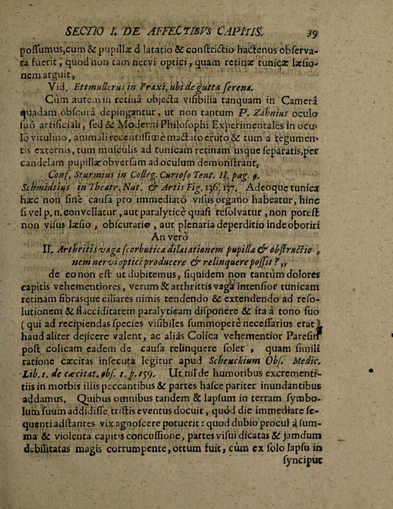 poflutnuSjCum &: pupilla: d latatio &: confiri&io hadtcnos obferva- ca fuerit, quod non tam nervi optici, quam retina: tunica: larilo- nemarguit, - . ^ Vid. Ettmulizrus in Traxi, ubi de gutta ferent. Cum. aurem iri retina objecta vifibilia tanquam in Camera quadam obfcura depingantur , ut non tantum P, Zahnius oculo fuo artificiali, fed & Moderni Philofophi Experim en tales in ocir* Io vitulino, animali recentilfime maftato eruto <$£ tum a ‘tegumen¬ tis externis , tum mufculis ad tunicam retinam usque feparatis,per candelam pupillarobverfam ad oculum demonftrant, Conf. Sturmius in Co/leg. CurtofoTent. 11. pag, 9. Schmidtius in Theatr. Nat. & Artis Fig. 136’ 157, Adeoque tunica hxc non fine caufa pro 'immediato villis organo habeatur, hinc fi vel p.n. convellatur aut paralytice quali refolvatur ,non porefl non yifus lasfio , obfeuratio , aut plenaria deperdicro inde oboriri An vero IT* Arthritis vaga (corbutica dilatationem pupilla & cbftrnclio- y nem nervi optici producere & relinquerepojfit ? de eononeft ut dubitemus, fiquidem non cantum dolores capitis vehementrores, ver irm & archrittis vaga in t en fio r tunicant retinam fibrasque ciliares nimis tendendo & extendendo ad refo- lutioncm (Seflacciditatem paralyticam difponere dC ita a; tono fuo ( qui ad recipiendas fpccies vifibiles fummopere neceflarius eratl haud aliter dejicere valent, ac alias Colica vehementior Parefirf poft colicam eadem de caufa relinquere loler , quam fimili ratione caecitas infecuta legitur apud Schexckium Obf Medie* Lib. 1. de c<e citat„ ebf. r. f /59.. Ut nil de h umoribus excrementi- tiisin morbis illis peccantibus &T parces hafce pariter inundantibus addamus. Quibus omnibus tandem & lapiunt in terram fymbo- lum fuum addidiffe tnftis eventus docuit, quod die immediate fe- quenti aditantes vix ngnoicere potuerit r quod dubio procul a lum¬ ina & violenta capifsconculfione, partes vifui dicatas & jam dum debilitatas magis corrumpente,ortum fuit, cum ex fololapfu in fynciput