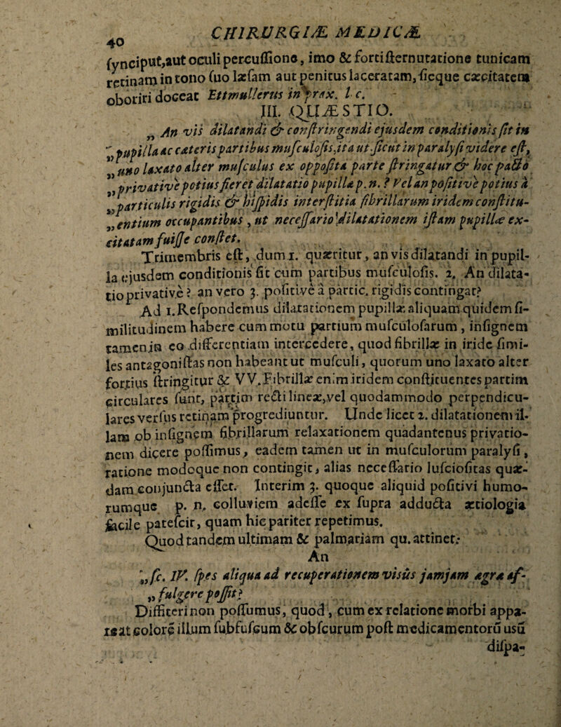 fynciput,aut oculi percuffiono, imo & forti fternutarione tunicam retinam in tono Cuo laefam aut penitus b ceratam, iicque catcitaten* «horiridoceat EttmulUrus in*ri<x. Ic. t ,, III. j$JX£STIp. „ An vis dilatandi & coiifiringtndi ejusdem conditionis (it in v pupula ac atteris partibus mufculofisjt a ufjient in paralyfi videre eji9 V uno laxato alter mu (culus ex oppojita parte firtngatur& hoc pa3o privattvepotiusfieret dilatatio pupilla p. n. ? Vel an pdfitive potius a ”particulis rigidis & hijpidis inter fi it ia fibrillarum iridem conflit ti¬ mentium occupantibus , nt necejfarioldHat at tonem ijlam pupilla ex¬ citatam fuijje conflet. Trimembris eft, dumi, quarricur, an vis dilatandi in pupil¬ la eiusdem conditionis fit cum partibus mufciilofis. i An dilata¬ tio privative > an vero j. poficiyc a partic, rigidis contingar? Ad i.Rcfpondcmus dilaiationcmpupilisKaliquamquidcmfi- militudinem habere cum motu partium mufculofarum , infigncm ramenin eo .differentiam intercedere, quod fibrilla: in iride fimi- les antagoniffas non habeant ut mufculi, quorum uno laxato alter fortius ilringitur Sc VV.Fibrilla’ enim iridem conflicuentcspartim circulares funr, partim reftiline^vel quodammodo perpendicu¬ lares verius retinam progrediuntur. Unde licet 2. dilatationem il¬ lam ,ob infignem fibrillarum relaxationem quadantenus privatio¬ nem dicere poffimus, eadem tamen ut in niufculorum paralyfi, ratione modoque non contingit * alias ncceffario lufciofitas qua:- dameonjun&a effet. Interim 3. quoque aliquid pofitivi humo- rumque p. n, colluviem adeffe ex fupra addu£ta xtiologia fecile patefeir, quam hiepariter repetimus. Quod tandem ultimam & palmariam qu. attinet; An ;,/r. IV. fp.es aliqua ad recuperationem visus jam jam agrnaf- »fulpreft]Jit! Diffiteri non poflumus, quod , cum ex relatione morbi appa¬ reat colori illum fUbfuteum 6c obfcurum poft mcdicamentoru usu