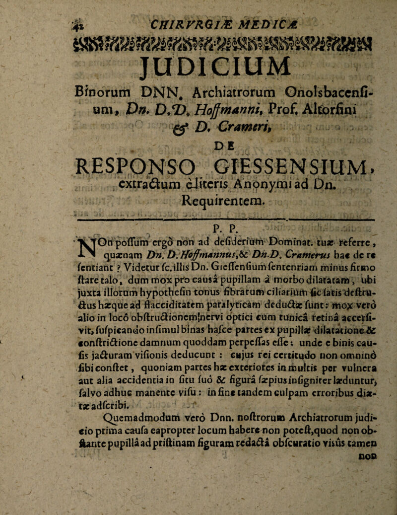 4* CKIKVMWE MEDICA Binorum DNN. Archiatrorum um, Dn. D.*D. Hojjmanni, fg D, Crameri, DE Onolsbaccnfi' *, Altorfini n extradum eJiteris Anonymiad Dn. Requirentem. P. P. XTOn pofliim ergo non ad defiderium Dominat. tuar referre, JlN quarnam Liti: D. Hofftnannus&L Dn.D. Cranterus ha« de r« fentiant l Videtur fc.ilhsDn. GieflcnGumfentenriam minus firmo ftaretalo* dum mox pto causa pupillam i morbo dilataram, ubi juxta illorum hypothefin tonus fibrarum ciliarium fic fatis dcftru- ftusharquead ftacciditatem paralyticam dedudaefunt: mox vero alio in loco obflrudionemjnervi optici cum tunica retina accctfi- vit,fufpicandoinfimul binas hafee partes ex pupillae dilatatione tic «onflri&ionc damnum quoddam perpeffas efle; unde c binis cau- fis ja&uram vifionis deducunt : cujus rei certitudo non omnino fibi conflet, quoniam partes hse exteriores in multis per vulnera aut alia accidentia in fitu fuo &: figura farpiusinfignirerlseduntur, falvo adhuc manente vifu: in fine tandem culpam erroribus dia- tseadfcribi. 4 . s Quemadmodum vero Dnn. noftroru» Archiatrorum judi¬ cio prima caufa eapropter locum haberenon potcft,quod non ob* ftante pupillaad priftinam figuram redacta obfcuratio visus tamen non j \