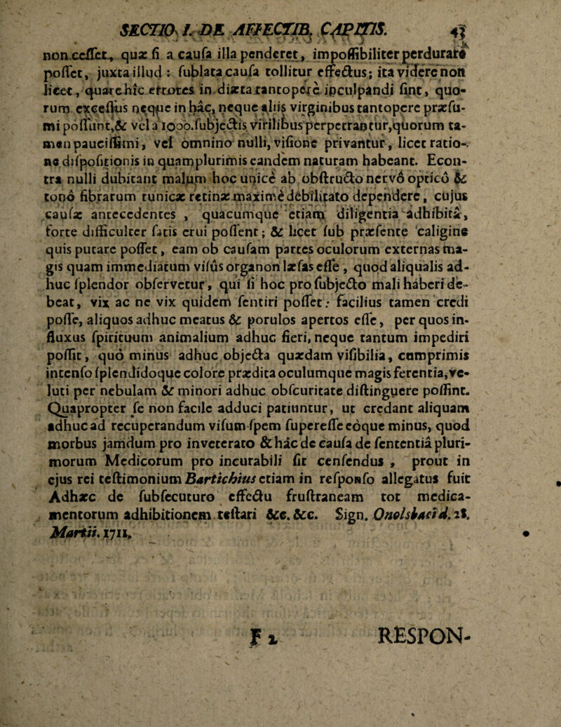 nonxcflct., qua: fi a caufa illa penderet, impoflibiliter perdurate pollet, juxta illud: fublata caufa tollitur effedus; ita videre non licet, quarebtc etmres in dixtaxantopcjc ipculpandi fint, quo¬ rum exeefliis occ^ic in hac, neque aliis virginibus tantopere prxfu- mipoffunt,& vela iooo.fubjeclis virilibuspcrpctrantur,qtiorum ta¬ men pauciffimi, vel omnino nulli, vifione privantur, licet ratio-, ac difpofitionis in quamplurimis eandem naturam habeant. Econ- tra nulli dubitant pnalptn hoc unice ab obftrudo nervo optico & tono fibrarum tunicx retinx maxime debilitato dependere, cuius caufx antecedentes , quacumque etiam diligentia adhibiti, forte difficulter fatis erui pollent; & heee fub prxfente caligine quis putare poffee, eam ob caufam partes oculorum externas ma¬ gis quam immediatum vilus organon lxfas efle, quod aliqualis ad¬ huc fplendor obfervetur, qui fi hoc profubje&o mali haberi de¬ beat, vix ac nc vix quidem fentiri portet: facilius tamen credi polle, aliquos adhuc meatus 6c porulos apertos efle, per quos in¬ fluxus fpiricuum animalium adhuc fieri, neque cantum impediri poffit, quominus adhuc objc&a quxdam vifibilia, comprimis intcnfo Iplcndidoquc colore prxdita oculumque magis ferentia, ve* luti per nebulam &: minori adhuc obfcuricate diftingpere poffint- Quapropter fe non facile adduci patiuntur, ut credant aliquam adhuc ad recuperandum vifusnfpem fupereflfe coque minus, quod morbus jamdum pro inveteraro & hac dc caufa de fententia pluri¬ morum Medicorum pro incurabili fir cenfendus , prout in ejus rei tcftimoniutn Barticbius etiam in rcfpoafo allegatus fuit Adhxc de fubfecuturo cffc&u fruftraneam tot medica¬ mentorum adhibitionem teitari &e.&c. Sign, OnelsiaddiI. Mariii.iyih RESPON-