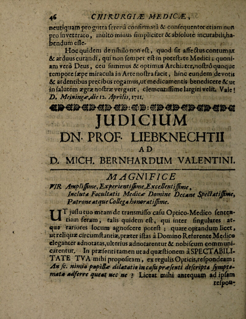 tieutiquatn progutra ftrena confirtnsta & consequenter etiam non pro inveterato, miilto minus fimpliciter &c abfolute incurabilijha- bendum efle- Hocquidcm dcnihilonon eft, quod fit affe&uscontumax & arduus curandi , qui non Semper eft in poteftate Medici * quoni¬ am vero Deus, ceu Summus & optimus Archbter,noftro quoque tempore Saepe miracula in Arte noftra facit, hinc eundem devotu & ardentibus precibus rogamus,ut medicamentis benedicere & ut in Salutem aegrae noftrae vergant, clementiffimc largiri velit. Vale! /)♦ Meining^die n. Aprilis,1711. AD . n MICH. BERNHARDUM VALENTINI. ~ ~magnyfTce * -* w- ' . t—, , , t h • , , % > 4 » . .   . WIR Ampliffime, Expcricntiffme%ExceIlentijfime, Incluta Facultatis Medicae Domine Decane $pcttatijfime% Patrone atque Collega homratijfimc. T juflucuomeamde transmiflo cafu Optico-Medico Senten¬ tiam feram, talis quidem eft , qui inter finguhrcs at¬ que 'rariores locum agnofccre poteft ; quare optandum licet, ut reliquae circumftantise,praeter iftas a Domino Reterente Medico eleganter adnotatas,ulterius adnotarenturfic nobifcum communi¬ carentur. In praefenritamenutadquxftionem aSPECTABILI- TATE TVA mihi propofit3m, ex regulis Opticis,refpondeam; Ah fc. nimia pnpilLe dilatatio in cafupr*fenti deferiptd fympto* tnata adferre queat nec ne f Liceat milii antequam ad ipftm DN PROF- LIEBKNECHTII