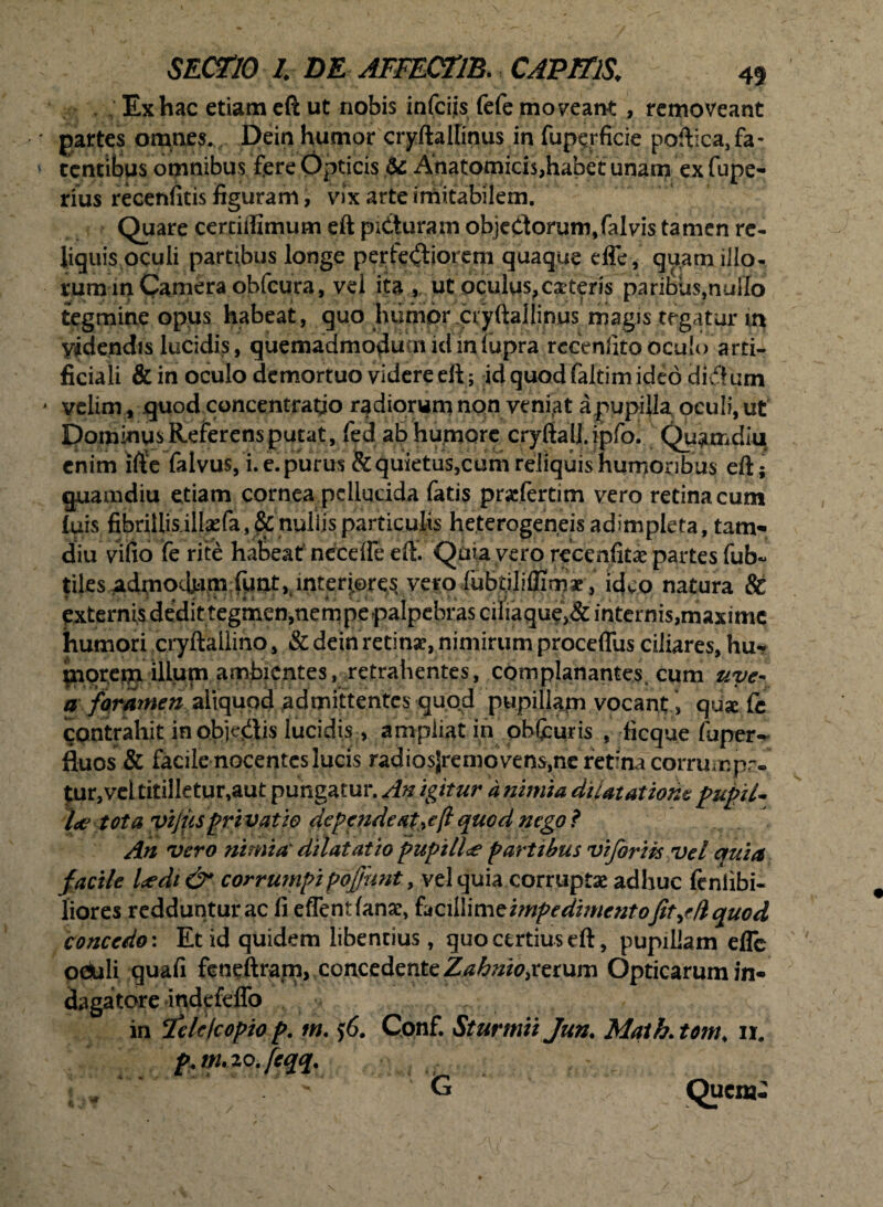 Ex hac etiam eft ut nobis infciis fefe moneant , removeant gartes omnes. . Dein humor cryftallinus in fupqrficie poftica,fa~ tentibus omnibus fere Opticis 6c Anatomicis,habet unam ex fupe- rius recenfitis figuram, vix arte imitabilem. Quare certiffimum eft pidturam objedorum,faIvis tamen re¬ liquis oculi partibus longe perfidiorem quaque effe, quam illo¬ rum in Camera obfcura, vd ita ,. ut oculus,exteris paribus,nullo tegmine opus habeat, quo humor .cryftallinus magis tegatur m Videndis lucidis, quemadmodum id inlupra recenlitooculo arti¬ ficiali & in oculo demortuo videre eft; id quod faltim ideo didum velim, quod concentratio radiorum non veniat a pupilla oculi, ut DominusReferensputat, fed ab humore cryftall.ipfo. Quamdiq enim ifte falvus, i. e. purus & quietus,cum reliquis humoribus eft; quamdiu etiam cornea pellucida fatis praefertim vero retinacum luis fibrillis illaefa, & nullis particulis he.terogeneis adimpleta, tam- diu vifio fe rite habeat nceefle eft. Qaiaye.ro recenfitae partes fub~ tiles M^ocbam:funt, interiores vero fubt.iliflimx , ideo natura St externis dedit tegmen,nempe palpebras cifiaque>& internis,maxime humori cryftallino, & dein retinse, nimirum proceffus ciliares, hu- florem illum ambientes, retrahentes, complanantes, cum uye~ a foramen aliquod admittentes quod pupillam vocant > qux fe contrahit inobje&is lucidis, ampliat in ohfcuris , ficque fuper- fluos & facile nocentes lucis radiosjremo vens,ne retina corrumpa¬ tur, vel titilletur,aut pungatur. An igitur d nimia dilatatione pupiU l<e tota yijiis privat io depende atquod nego? An vero nimia' dilatatio pupilla partibus viforiis vel quia f acile Udi & corrumpipoffunt, vel quia corruptae adhuc fenlibi- liores redduntur ac fi effentfanae, facillime impedimentofit^d quod concedo: Et id quidem libentius, quo certius eft, pupillam efle ociuli quafi feneftram, concedente Zahriio,rerum Opticarum in¬ dagatore indcfdfo in ‘feldeopio p. m. $6. Conf. Sturmii Jun. Math. tom, ii. .!.... ,' ,! m. zo.feqq. ! -i * Queat-