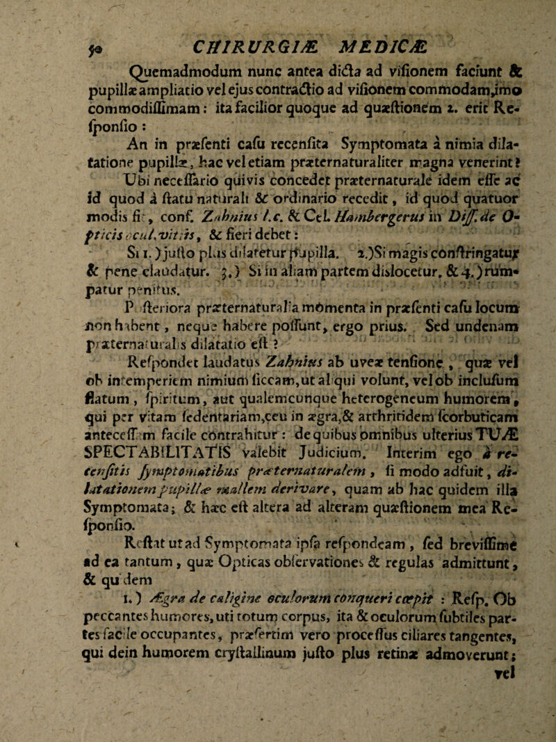 Quemadmodum nunc antea di&a ad vifionem faciunt & pupillae ampliatio vel ejus contradiio ad vifionem commodam,imo comroodiffimam: ita facilior quoque ad quxftionem t. erit Re- (ponfio: , An in praefenti cafu recenfita Symptomata a nimia dila¬ tatione pupillae, hac vel etiam praeternaturaliter magna venerint! Ubi neceflario quivis concedet praeternaturale idem effe ac id quod i ftatu naturali &c ordinario recedit, id quod quatuor modis fi , conf. 'jt/ihnius l.c. & CeL Hambergerus in Dtjf.de Om fticis ocuL vittis, & fieri debet: Si i. )ju!lo plus dilatetur jfupilla. i.)Si magis conftringatuj? & pene claudatur. J,} Si in aliam partem disiocetur. & 4.) rum* patur penitus. ' , 1 P fteriora prarternaturafa mOmenta in praefenti cafii locum non habent, neque habere poliunt, ergo prius. Sed undenam praternai uralis dilatatio eft ? Refpondec laudatus Zahnius ab uveae tenfione , qua vel oh intemperiem nimium liceam,ut al qui volunt, velob inclufum flatum , fpiritum, aut qualemcunaue heterogencum humorem, qui per vitam fcderttariaro,ceu in ^gra,& arthritidem (corbuticam anteceff m facile contrahitur : de quibus omnibus ulterius TUAE SPECTABILITATIS valebit Judicium. Interim ego d re- ccnjitis jympt ornatibus Pr<t t eruaturalem , li modo adfuit, dt* tatatiouempupi 11 <e mallem derivare, quam ab hac quidem illa Symptomata; & hxc eft altera ad alteram quaeftionem mea Re- fponfio. Rcftat utad Symptomata ip/a refpondeam , fed breviffime ad ea tantum , quae Opticas obiervationes & regulas admittunt, & qu dem 1«) s£gra de caligine oculorum conqueri coepit : Refp. Ob peccantes humores, uti totum corpus, ita & oculorum fubtiles par¬ tes facile occupantes, praesertim vero proce (Tus ciliares tangentes, qui dein humorem cryftallinum jufto plus retinae admoverunt; vel