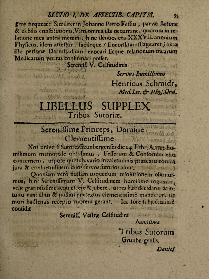 g**re Nequeat : Similiter in Johanne Petro Feffio , parvae flaturae & debilis conftitutiom's,Viro?omnia illa occurrant, quorum m re¬ latione mea antea memini; h nc denuo, ceu XXXVii. annorum Fhyficus, idem atteftor, facileque (ii necelfitas efflagitaret J bn ae illar perfanae Darmftadium evocari ficque relationum mearum Medicarum veritas confirmari poflet. SereniiE V. Celiitudinis •• - - *> i, < .. - V\ • Servus humillimus , Henricus Schmidt» Med.Lic. & PhyJ.Ord, LIBELLUS SUPPLEX Tribus Sutoria. Sereoiflirne Princeps, Domine Clementi (lime >.vr > Nos univerfi SutoresGrunbergenfesdiei^Febr. A.1715; hu- milimum mctnoriale obtulimus , FdTerum & Confortem ejus concernens, utpote quMiib vario invalctud/nis pratextu concra jura & confuetudincm duos (ervosfutorios alunt. — Quofiam vero nuliatn usquedum refolufionem obtinui* mus; hinc Screndffmam V. Celiicudinem humiiime rogamus, velit gratiofisfime acqtijefcere & jubere, utres h^ecfecidarur & in¬ tuitu vani illius & nullius praetextus dement isflmc mander 111% uc mori hadenus recepto morem gerant. Ita fore fubjc&islime confidit SereniflC Veftrx Cclfitudini humilima Tribus Sutorum Grunbergenfis. 4 ^ * Daniet i.