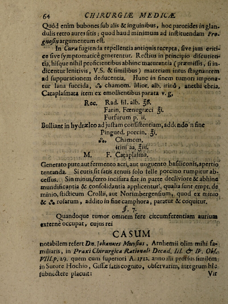 Qudd enim bubones fub alis & inguinibus, hoc parotides in glan¬ dulis retro aures ficis; quod haud minimum ad infticucndam Pro* 9 repellentia antiquis recepta, five jam eritU ce fi ve fyroptomatice generentur. Reftius in principio difeutien- tia, hifque nihil proficientibus abhinc maturantia ( prsemiflis, fi in- diccnturlcnitivis, V.5. &fimilibus) materiam intus ftagnanrem ad fuppurationctn deducentia.. Hunc in finem tumori impona* tur lana, fuccida, dV chamom. lilior. aib. irind , anethi ebria, Cataplafmac* item ex emollientibus parata v. g, Ree. Rad. lil.alb. fff, Farin. Fccnugrarci ^i. Furfurum p. ii. Bulliant in hydrxlco ad juftam confiffentiam, add( ndo n fine Pingued, porcin. ^i# Chamom. f * irini aa, |iir«' '  M. F. Cataplafma, Generato pure aut fermento acri, aut unguento bafiliconis,apert!o tentanda, Si cutis fit fatis tenuis folo fcllc porcino rumpitur ab- ceffus. Sin minus,ferro incifura fiat in parte decliviore & abhinc mundificantia &: confolidantia applicentur', qualia funt empt. de minio, ftifticum CroUii,aut Norimbergenfium, quod ex minio & A rofarum, addito in finecamphora, paratur & coquitur. Jf. 7. Quandoque tumor omnem fere circumferentiam aurium externe occupat, cujus rei CASUM >■' notabilem refert Dn. Jebannes Muyfitts , Arnhcmii olim mihi fa¬ miliaris, in Praxi Chirurgica Rationali Decada UL & IP, Ohf, VIH-p* 2.9. quem cum fuperiori A. i/ii. annoilli prorfus fimilem inSucorc Hochio, GifTx fatis cognito, oblervarim, integrum hic (ubnt&ere placuit: . \it gnofin argumentum cft In Cura fugienda