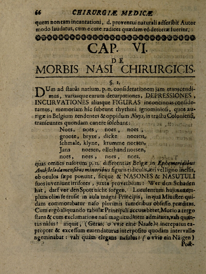 i$ CHIRURGIM MRD1CM quem non tam incantationi, d. proventui naturali adferibit Autor modo laudatus, cum e cute radiees qua?damc6 detortae fucrinr. CAP- VI. MORBIS NASID CHIRURGICIS. .• • —' . * — •’ _ '■>, • . *' . §. I- ' - : . ;cv f DUm ad flatus narium, p. n. confi Jeratronem jam transcendi¬ mus, variasqueearum deturpationes, DEPRESSIONES , INCURVATIONES aliasque FIGURAS inconcinnas confide- ramus, memoriam hic fubeunt rhythmi ignominiofi, quot au¬ rigae in Belgium tendentes & oppidum Nuys>in tra&u Colonienfi, tranfeuntes quondam canere folebanc: # *♦ • . .. Noes, noes, noes, noes , groote, bryce , dickc noeseii, fehmalc, klyne, krumme noesen, Jans noesen, ollerhandnocsen, noes, noes, nees, noes. * pl^Ui ^ f quas omnes naforum p, n. differentias Belgae i n Hphcmeridibus AmbjleUdtmcnfibus minoribus figuris ridiculis>xn vel ligno incifis, ©boculos fxjpc ponunt, ficquc Sc NASONES & NASUTULI fuos inveniunt irrifores , juxta proverbium : Wcr den Schaden hat, darfvor denSpottnicht forgen. Lueulcnturh hujuiexcfn- pium oli» fetrufit in aula magni Principis, in qui Minifter qui¬ dam commorabatur nafa plurimis tumoribus obfcffo praeditus. Cura ergo aliquando tabtilse Principali accudsberctjMorioa tergo lians & cum exclamatione nafi magnitudinem admirans,vab quan¬ tus naius l inquit, ( Germ; o vvie eme Naafe U increpatus ea¬ propter & exceffum emendaturus interpofieb quodam intervallo sgeminabat: vah quam elegans nafulusi ( o vvie ein Natgen)