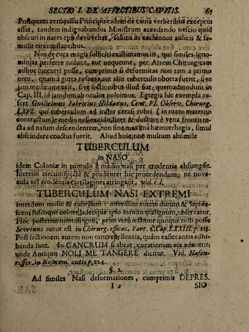 Poftquam verojulfuPrincipzscadetnde eaufa verberibus exceptus cflet, tandem indignabundus Miniftrurn accedendo nefeioquid obfcuri in nares e|di de vovebat, • {okitisin cachinnos aulicis &fa« mulis cirpu^ftaptibus*, , ^ r * p .■■> > Nos d^ cura mag^f folfie^ iis , qui fimijes igno¬ minias perferre nolunt, aut nequeunt, per Artem Chirurgicam adhuc fuccurri poffc, cumprimis fi deformitas non tam a pruno ortu, v qt^i^a gutta rofae^a^Ut aliis tuberculis oborta fuerit, fi vc ^jam mcdicaincotis,, fiy$ fo^ionibus illud fiat s quemadmodum in Gap. If I. id jam dum ab oculos pofqimus. Egregia hic exempla re¬ fert .,Gmli€lmus. f^irijcm-mld^nus^ Qt$V FI* Otyrv. Cfoirurg. JQCPZ.. qui tuberculum ad in&ar cerafi rubri ( in utero materio concra<9tun))e medio nafeexeidit,IiGct & du&urn c vena frontis rp- dla ad nafum defccndencem^nonfine maximahaemorrhagia, fimul abfeindere coaSus fuerit. Aliud huic,noG multum abfimiie • jn .V idem Colonia:in trimuloe medio^au'per ctpdcntia ab/umpfit» fntfcrim circumfpe&e ^prudenter hicrprocedendumj ne npfl* «Sua VJSryj^c.L iiitctdutn molle t£ tuBefftiffi'r^iWerSDmmitem dfirutA^fliapld#- g- ... ft jf -% ,<r- /«i«•'■. ‘1 3| I | .*• ;• >llfc \ ~i ** j«,,f ?. | /f itrr’ 't • fcensfurebqu^cdloredadebque ipfo intuitub^atrgnum,obftrvatur, Hoc pof^ti^hbnbffiigHB;# pritte VfefS /e&ione quoqnc ro Jli pofife Sevrrrtus autor eft inChirurg. tfficac* Vart. ^%Cdp.LXXill f ii^ Poft fc&ioncm autem non tan^e$tdlentia,quam exficcantiaadhi- benda funt. In 6AN£RUM fi abeat ^uracipnem vix admittit; unde Antiquis HOfiJ^^E^XANj^ERE. dicitur. Vid. H*fen» mn&J T 3 ■ a# ■' ■ ■, r ri .^3 Ad fimiles * Nafi deformationes, cumprimis t>EPkES. i ^ I 2 SIO