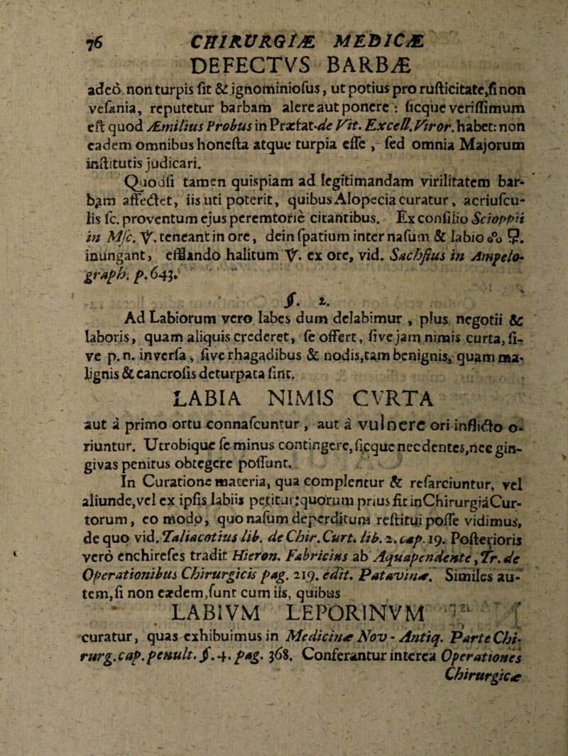 DEFECTVS BARBAE adet> non turpis fit & igtiominiofus, ut potius pro rufticitate,fi non vefania, reputetur barbam alere aut ponere : ficque veriffimum e it quod ALmilius Probus in Praefatae Vit. Exedi .Viror, habet: non eadem omnibus honcfta atque turpia effe fed omnia Majorum in&tutis judicari. Quod fi tamen quispiam ad legitimandam virilitatem bar¬ bam afFedtet, iis uti poterit, quibus Alopecia curatur, acriufcu- lis fe. proventum ejus pcremtorie citantibus. - Ex confilio Scioppu in Mfc. teneant in ore, deinfpatiuminternafum & labio©°o 9. inungant, efflando halitum V* cx ore, vid* Sachfius in Ampelo- graph. p. 643. jf. Ad Labiorum vero labes dum dclabimur , plus negotii & laboris, quam aliquis crederet, fe offert , fivejam nimis curta,fi- ve p. n. inverfa, five rhagadibus & nodis,tam benignis, quam ma¬ lignis & cancrofis deturpata fint, LABIA NIMIS CVRTA aut a primo ortu connafcuntur , aut a vulnere ori infligo o- riuntur. Ucrobique fe minus contingere, ficque nec dentes,nec gin¬ givas penitus obtegere poliunt. In Curatione materia, qua complentur & refarciuntur, vel aliunde,vel ex ipfis labiis petitur tquorum prius fit inCbirurgiaCur- torum, eo modo, quonafum deperditum reftitujpofle vidimus, de quo vid. Taliacotius lib. deChir.Curt. lib. 2. csp. 19. Poflerioris vero enchirefes tradit Hieron. Fabricius ab Aquapendente, Tr. de Operationibus Chirurgicis pag. 219. edit. P at avi n*; Similes au¬ tem,fi non esrdem/unt cum iis, quibus LABIVM LEPORINVM ^ T • ■ . ' ; ? • * 9 . /s, curatur, quas exhibuimus in Medicina Nov - Antiq. Parte Chi- rurg. cap. pcnult. /.4. pag. 36$. Conferantur interea Operationes Chirurgicae