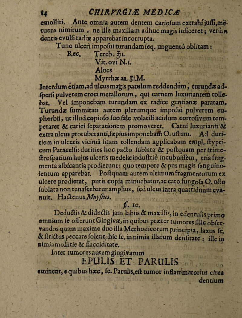 f4 CTtlRmanE MthlCM emoHiri. Ante omnia aucem dentem cariofum extrahi juffi,m£. tuens nimirum , ne ille maxillam adhuc magis inficeret j verum denti^evulfi radix a pparebat incorrupta. Tunc ulceri impofui turundamfeq. unguento oblitam: x ~ Rec. Tcreb.fii. Vit. ovi N. u Aloes Myrrhx aa. Ji.M. Interdum etiam,ad ulcus magis patulum reddendum turunda? ad- fperfi pulverem croci metallorum, qui carnem luxuriantem tolle- bar. Vel imponebam turundam ex radice gentianx paratam* Turundx fummitati autem plerumque impofui pulverem eu- phorbii, ut illud copiofo fuo fele volatili acidum corrofivum tem¬ peraret 6c cariei feparationem promoverer. Carni luxurianti &r extra ulcus protuberanti/aepiusimponebaft O, uftum, Ad duri¬ tiem in ulceris vicinia fitam tollendam applicabam emp|..ftypri- cum Paracclfi: durities hoc pa£to fublata & poftquam per trime- ftre fpatium hujus ulceris medelx induftrie incubuiflem, tria frag¬ menta albicantia prodierunt: quo tempore &: pus magis fanguino- lentum apparebar. Poftquam aucem ultimum fragmentorum ex ulcere prodierat, puris copia minucbatur,accaro fungofa O, ufto fublata non renafeebatur amplius> fed ulcus intra quatriduum eva¬ nuit, HaQLtmsMttyfius, Jf. io. Dcdu&is&didufiis jam labiis & maxillis, fn edentulis primo omnium fe offerunt Gingiva?* in quibus prxter tumores illic obfer- vandos quam maxime duo illa Methodicorum principia, laxus fc. & ftti&us peccare folent :hic fc. in nimia illarum denfitate : ille in nimia mollitie dc fiaccidicate. Inter tumores autem gingivarum EPULIS ET PARULIS «minent, c quibus hxc, fc* Parulis,eft tumor inflammatorius circa dentium