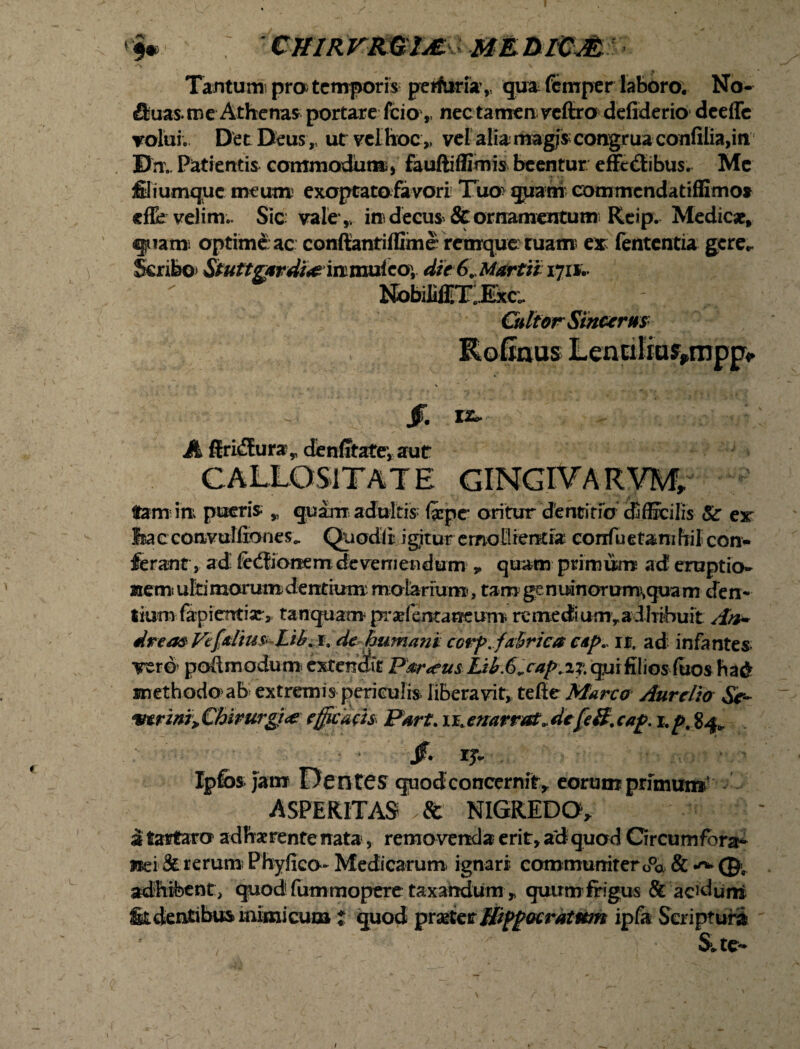 CH1RVKG1M. MEblCJfc Tantum pro temporis perfuri»,, qua femper laboro. No- fiuas. me Athenas portare fcio ,, nec tamen reffro defiderio deeffc volui. Det Deus, ut vel hoc „ vel alia magis congrua confiIia,m Bn. Patientis commodum, fauftiffimis beentur effedtibus. Me filiumque meum exoptato favori Tuo qqam commendatiffimo» effe velim.. Sic vale * in decus & ornamentum Reip. Medicat, quam optime: ac conftantiffime retnque tuam ex fententia gere*. Scribo Stuttgxrdi& irimuicOy die 6. Martii 171*;. NobilifilTlExc;. Cultor Sincerus Rofinus Lennlia^mpp /. Kfc. A ffrifEura „ denfitate-, aut CALLOSITATE CINGIVAR VM, tam ini pueris » quam adultis (xpe oritur dentitio difficilis & ex feac convulfioneSo. QuodiI igjltur emollientia confuetamfiil con¬ ferant, ad fedfionem deveniendum * quam primum ad eruptio¬ nem ultimorum dentium molarium, tam genuinorum\quam den¬ tium fapientiae, tanquam pradentaneurn re medi um y a dhibuit An* -a ^ ■»« Tt ‘v _ methodo ab extremis periculis liberavit, tefie Marco Aurelio Se- wrini,, Chirurgi* efficdth Pnrt. 11 enarrat, de [e 8. ca£. 84, Jf. rj. Ipfos Jam Dentes quod concernit* eorum primum ASPERITAS NIGREDO* i tartaro adhaerente nata, remo venda erit, ad quod Grcumfora- mi & rerum) Phylico- Medicarum ignari communiter o°a & 0C adhibent, quod fum mopere taxandum * quum frigus & aciduni fit dentibus inimicum t quod praster jfippacratmn ipfa Scripturi Sue- /