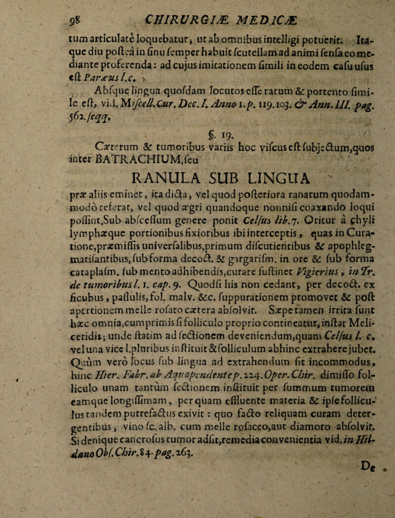 tum articulate loquebatur, ut ab omnibus intelligi potuer-ir. Ita¬ que diu poftea in finu fcmper habuit fcutelkm ad animi fenfaeo me¬ diante proferenda: ad cujus inucationem fimili in eodem cafuufus c& Par<eus Lc* > Abfque lingua quofdam locutoseflerarum & portento fimi- le e/t, vid. MifceUXur. Dec.L Anno i.p. 119*103. & AnnAIL pag. §• 19. Cytorum & tumoribus variis hoc vifcuseftfubje&urn>quos inter BATRACHIUM,feu RANULA SUR LINGUA > pra? aliis eminet, ita di<3a, vel quod pofleriora ranarum quodam¬ modo referar» vel quodxgri quandoque nqnnifi coaxando loqui poffint.Stib abfceffum genere ponit Celfus tib.7. Oritur a chyli lym phxque portionibus fixioribus ibi interceptis, quas in Cura¬ tione, prxmiffisuniverfalibus,primum difcutiencibus &: apophleg- matifantibus, fubforma deco£t & girgarifm. in ore & fub forma cataplafm. fubtnentoadhibendis,curare fuflinet Vigterius, in 7r. de tumoribus1.1. cap. 9. Quodfi his non cedant» per decoft. ex ficubus, paflulis,fol. malv. &c. fuppurationem promovet & poft apertionem meile rofato extera abfolvit. Saepe tamen irrita funt hxc omnia^cumprimis fi folliculo proprio contineatii^inftar Meli- ceridis; unde ftatim ad febtionem de veniendum,quam Celjus l. c* vel una vice LplaribusmfHruit&folliculum abhinc extrahere jubet. Quum vero Jocus fub lingua ad extrahendum fit incommodus» hinc Hier. Fabr. ab Aqua pendent e p. 124* Oper. Chir. dimiflo fol¬ liculo unam tantum feciionem infiiruk per fummum tumorem eamque longiffimam» perquam effluente materia &: ipfefollicu- lus tandem putrefadus exivit: quo fa&o reliquam curam deter¬ gentibus,- vino fc. aib* cum meile rofaceoyaut diamoro abfolvit. Si denique cancrofus tumor adfit,remedia convenientia yid.inHU- dano Obf ChirM-pag. 163. De