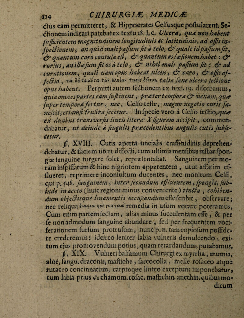 tfus eam permitteret, & Hippocrates Celfusque poftularent. Se¬ nionem indicari patebat ex textu ii l*c. Ulcera* qua non habent fulcientem magnitudinem longitudinis dc latitudinis, ad offis in- fpe Bionem, an quid mali paffum fit a telo> & quale idpaj}umfity & quantum caro contufa eji > & quantum os lofionem habet: &* fnrfus i anillofum fit os a telo > & nihil mali paffum fit : & ad - curationem, quali nam opus habeat ulcus, & caro, & effis af- fcBio , bqieioivTa ruv tAKwv fopw Mraj, talia fane ulcera /eBionc opus habent. Permitti autem fe&ionem ex texn 19. difeebanius, quia omnes paries eam fufiinent, praeter tempora &1 venam, 97/4? /aper tempora fertur, /zec, Ceiiotefte, magno negotio cutis fa- nejciii etiam fi frufira feceturi In fpecie vero a Celfo iedtio,^#^ ex duabus transverfis lineis liter<e Xfiguram accipit, commen¬ dabatur, ut deinde k fingatis procedentibus angulis cutis fubfe- ■ detur. - ^ -. - • / jf. XVIII. Cutis aperta uncialis crafikudinis deprehen¬ debatur, & faciem uteri diffedi, cum ultimismenfibusinfta^ fpon- gix (anguine turgere foiet , reprafentabat. Sanguinem per mo¬ tam infpiffatum & hinc nigriorem apparentem , utut affatim ef¬ flueret, reprimere inconfultum ducentes, nec monitum Celfi, qui p. 548. fangutnem ^ inter fetandum effluente?n y fpongidy fub- inde in aceto (huic regioni minus conveniente) tintta , cohiben¬ dum objcBisque linamentis occupandum efle feribit, obfervare; iiec reliqua iveupa w remedia in ufum vocare poteramus* Cum enim partem fectam, alias minus faeculentam efle, & per fe non admodum fanguine abundare , fed per frequentem voci¬ ferationem furfum pretrutum, nunc p*n. tam copiofum pcflide- tc crederemus i idcirco leniter labia vulneris demulcendo exi¬ tum ejus promovendum potius,quam retardandum,putabamus* /. XiX. Vulneri ballamum Chirurgi ex royrrha, mumia, aloe, fangu. draconis, maftiche , farcocolla , meile rofacco atqus tutaceo concinnatum, carptoque linteo exceptum imponebatur* cum labia prius ©°© chamomaofac. maftichin* anethin* quibus mo¬ dicum