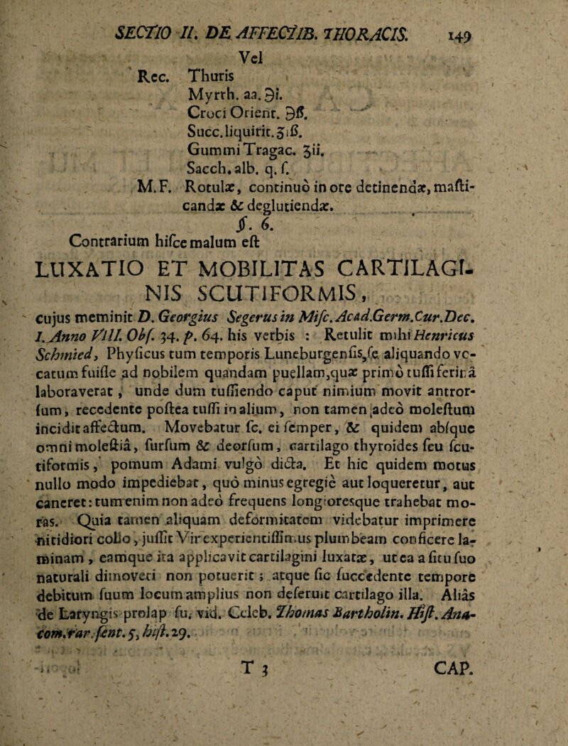 ' ; / Vel Rcc. Tharis Myrrh. aa. 9?. Croci Orienr. 95. Succ.liquirit.5i5. GummiTragac. Jii. Sacch*alb. q. f. M.F. Rotula:, continuo inore detinendae,mafti- candx & deglutienda:. . 6. Contrarium hifce malum eft LUXATIO ET MOBILITAS CARTILAGI¬ NIS SCUT1FORMIS, Cujus meminit D. Georgius Segerusm Mifc. Acdd.Germ.Cur.Dec. l. Anno Vili Obf 34. p. 64. his verbis : Retulit mihi Hcnricus Schmied, Phyficus tum temporis Luneburgenfis/e. aliquando vo¬ catum fuifle ad nobilem quandam puellam,cjua: primo tuffiferira laboraverat, unde dum tuffiendo caput nimium movit antror- (um, recedente poftea tufli in aliiim, non tamen .adeo moleftum incidit affectum. Movebatur fc. eifemper, & quidem abfquc ornnimoleftia, furfum Sc deorfum, cartilago thyroides feu fcu- tifotmis, pomum Adami vulgo difta. Et hic quidem motus nullo modo impediebat, quo minus egregie aut loqueretur, aut caneret: tumenim non adeo frequens longtoresque trahebat mo¬ ras. Quia tamen aliquam deformitatem videbatur imprimere nitidiori collo , juffic Virexpericndffimus plumbeam conficere lar minam, eamque ita applicavit cartilagini luxata:, utcaafitufuo naturali dimoveri non potuerit; atque fic fuccedentc tempore debitum fuum locum amplius non defemit cartilago illa. Alias de Laryngis prolap fu. vid. Ccleb.Thomas HarthoUn. ifift. Ana- Com.rarfent. 5, hift. 29. i i 1 CAP.