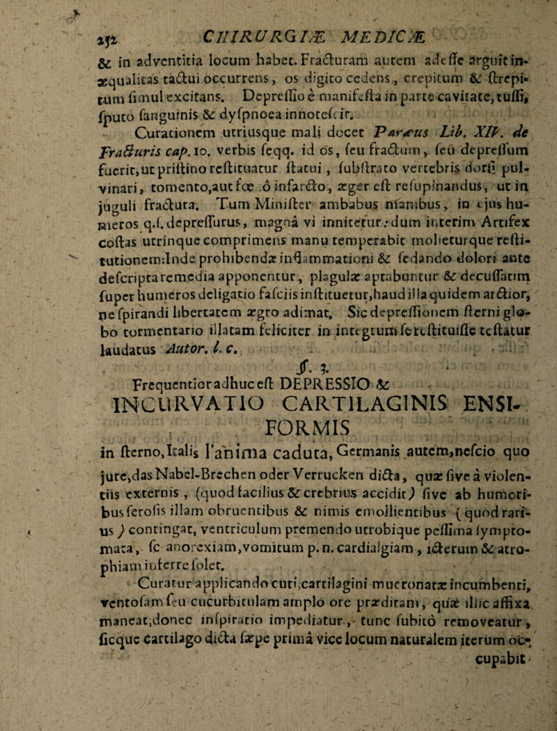 *ji CHIRURQm MEDIC/E & in adventitia locum habet. Fracturam aurem adefle arguitin- sequalitas tadui occurrens, os digito cedens, crepitum &f ftrepi* tum fimul excitans. Depreffio e manifefta in parte cavitate, tufli, fputo (anguinis & dyfpnoea innocefenv Curationem utriusque mali docet Par<eus Lib. XIP\ de Fra&uris cap. io. verbis feqq. id os, feu fradinn, feu depreflum fucrit,utpriftinorcfl:iruatur (tacui , (ubftrato vertebris dori* pul¬ vinari, tomento,aut foe io infardo, xgcv eft refupinandus, ucin juguli fradura. Tum Miniftcr ambabus mambus, in ejus hu¬ meros qTdcpreflurus, magna vi innitmir/dum interim Artifex coftas utrinque comprimens manu temperabit moliecurque refti- tutioncmdnde prohibendasinQsmcnationi &: fedando dolori ante deferiptarem.cdia apponentur, plsgular aptabuntur &c decuflanm fuper humeros deligatio fafciisinftituetur,haudi!laquidcm ardior, pefpirandi libertatem a?gro adimat, Sicdepreffioncm (terni glo¬ bo tormentario illatam feliciter in integrum fetcftituiflc teftatur laudatus Autor, l. c. ' Jf. V Frequentioradhuccft DEPRESSIO te INCURVATIO CARTILAGINIS ENSI- FORMIS In fterno,Italis Tabima Caduta,Germanis autem,nefeio quo jure,dasNabel~Brcchen oder Verrucken dida, quse five a violen¬ tiis externis, (quod facilius & crebrius accidit,) five ab humori¬ bus ferolis illam obruentibus &c nimis emollientibus (quodrari¬ us ) contingar, ventriculum premendo ucrobique peffima fympro- jna:a, fc anorexiam,vomitum p.n.cardialgiam , iderum atro¬ phiam! nferrelblet. . > Curatur applicando curixartitagini mucronata!incumbenti, vcntofamfeu cucurbitulam arnplo ore proditam, qu£ illic affixa tnaneac,donec infpirario impediatur^ tunc Cubito removeatur, ficquc cartilago dida fa^pe prima vice locum naturalem iterum ot-