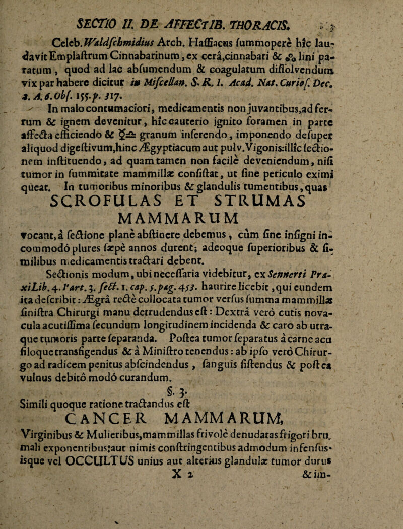 Cclcb. fFkldfchmidius Arcb. Haffiacas fiimmopere hfc lau¬ davit EmplaftrumCinnabarinum,ex ccra^innabari & 0°obni pa- tatum , quod ad lac abfumendum & coagulatum diflolvcndum vix par habero dicitur i» Mifccllan. S* R. 1. Acad. Nat. Curiof. Decm *.A.6.0b(. ji?. ' In malo contumaciori, medicamentis non juvantibus,ad fer¬ rum & ignem devenitur, hic cauterio jgnito foramen in parte affe&aefficiendo 6c granum inferendo, imponendo defuper aliquod digeftivum,hincyEgyptiacum aut pulv.Vigonisrillicfe&io- nem inftituendo, ad quam tamen non facile deveniendum, nili tumor in fummitate mammillae confiftat, ut fine periculo eximi queat. In tumoribus minoribus & glandulis tumentibus,quas SCROFULAS ET STRUMAS MAMMARUM vocant, a fe&ione planeabftincre debemus, cum fine infigni in¬ commodo plures farpe annos durent; adeoque fuperioribus & fi- milibus medicamentis tradari debent. Se&ionis modum, ubi neceflaria videbitur, cxSennerti Pra- xiLib. 4. I*art. fttt. 1. cap. $.p*g. 4$3* haurire licebit ,qui eundem ita deferibit: M,gra re<51e collocata tumor verfus fumma mammillas finiftra Chirurgi manu detrudenduscft: Dextra vero cutis nova¬ cula acutiflima fecundum longitudinem incidenda & caro ab utra¬ que tumoris parte feparanda. Poftca tumor feparatus a carne acu filoque transfigendus & a Miniftro tenendus: ab ipfo vero Chirur¬ go ad radicem penitus abfc/ndendus , fanguis fiftendus & poftca vulnus debito modo curandum. i'i • ' v- §. 3* Simili quoque ratione tra&andus eft CANCER MAMMARUM, Virginibus & Mulieribus,mammillas frivole denudatas frigori bru„ mali exponentibusjaut nimis conftringendbus admodum infenfus* isque vel OCCULTUS unius aut alterius glandulx tumor durus X 2 &im-