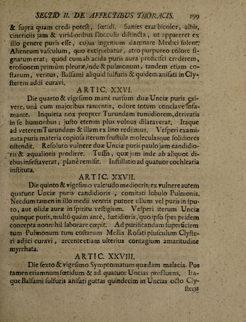 & fupra quam credi potell, foetidi. Sanies erat bicoier, albis, cinericiis jam & viridioribus flocculis diftinda , ut appareret cx ilio genere puris efle, cujus ingenium damnare Medici (olent? Alieneum vafculum., quo excipiebatur, atro purpureo colore li¬ gnatum erat; quod curnab acida puris aura proficifci crederem, crofionem primum pleurae, inde & pulmonum, tandem etiam co¬ llarum, veritus, Balfami aliquidfuifuris & quidemanifati inCiy- fteremaddi curavi, ARTIC, XXVI. Die quarto & vigelimo mane rurfum duae Unciae puris exi¬ vere, una cum majoribus ramentis, odore totum conclave infa¬ mante. Inquieta nox propter Turundam tumidiorem,derivatis in fe humoribus; jufto etenim plus vulnus dilataverat. Itaque ad veteremTurundam & illam ex lino rediimus. Vefperi exami¬ nata puris materia copiofa iterum fruftula moleculasque folidiords oftendit. Refoluto vulnere duae Unciae puris paulojam candidio¬ ris & aequalioris prodiere. Tuffis, quaejsm inde ab aliquot di¬ ebus infeftaverat, plane remilir. Inflillatioad quatuor cochlearia inliituta, ARTIC. XXVII. Die quinto & vigelimo valetudo mediocris; ex vulnere autem quatuor Unciae puris candidioris , comitati lobulo Pulmonis. Necdum tamen in illo medii ventris putore ullum vel puris in fpu- to, aut olidae aurae infpiritu veftigium. Vefperi iterum Unci» quinque puris,multo quam ante, foetidioris, quo ipfo fpes pridem concepta nonnihil laborare coepit. Ad purificandam fuperfieiem tum Pulmonum tum collarum Mellis Rofati plufculum Clyfte- ri adjici curavi, arcente etiam ulterius contagium amaritudine myrrhata. ARTIC XXVIII. / Die lcxto&vigelimo Symptomatum quaedam malacia. Pus tamen etiamnum foetidum & ad quatuor Uncias profluens, Ita¬ que Balfami fuifuris anilati guttas quindecim in Uncias ceto Ciy- ' - ftefis