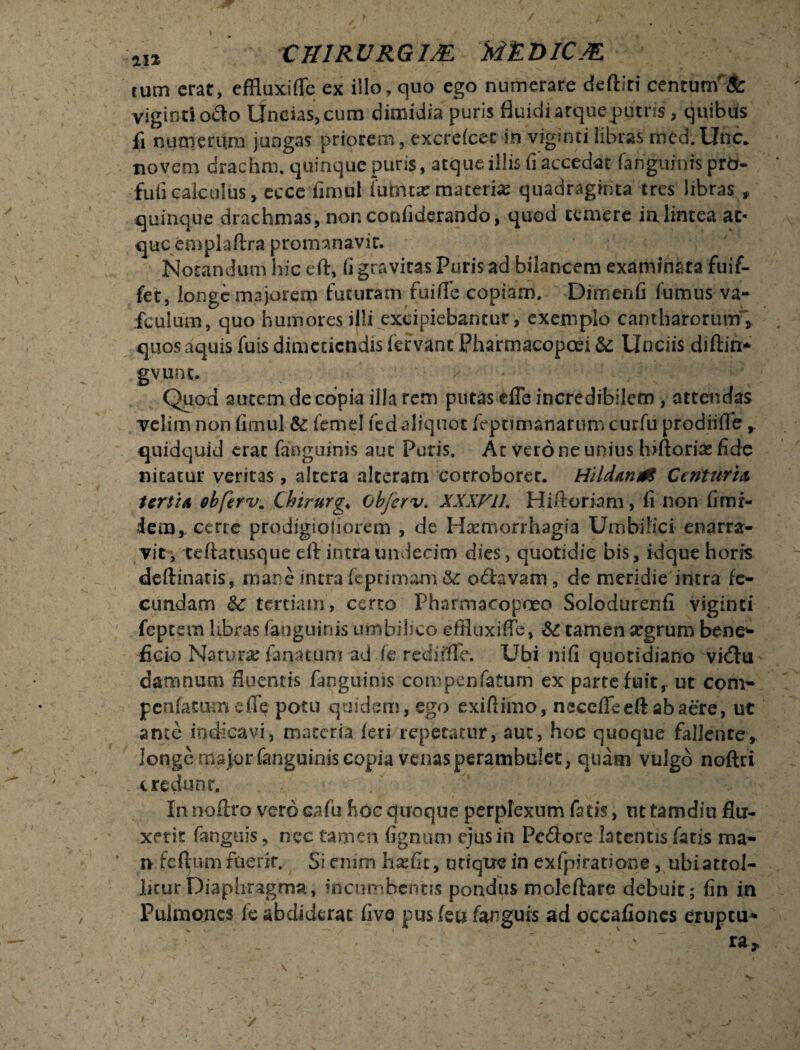 4I* XH1RURGIM M&DICM tum erat, effluxiffe ex illo, quo ego numerare deftiri centunf& vigintiocio Uncias, cum dimidia puris fluidi atqueputris, quibus fi numerum jungas priorem, excrefcec in viginti libras med.Unc. novem drachm. quinque puris, atque illis fi accedat fanguinis pro- fufi calculus, ecce fimul (mmx macerias quadraginta tres libras , quinque drachmas, non cordiderando, quod temere ia lintea at¬ que em pl a (Ira p ro m 3 n a v i r. Notandum hic eft, fi gravitas Puris ad bilancem examinata fuif- fet, longe majorem futuram fuifle copiam. Dimenfi fumus va- fculum, quo humores illi excipiebantur, exemplo cantharorum\ quos aquis fuis dimetiendis fervant Pharmacopcd & Unciis diftin* gvunt. Qpad autem de copia illa rem putas efie incredibilem , attendas velim non fimul &: femel fed aliquot feptimanarum curfu prodiifife r quidquid erat fanginnis aut Puris. At vero ne unius Inflorias fide nitatur ventas, altera alteram corroborer. Hild&nrt Centuria, tertia ob[irvm Chirurge obferv. XXXV1L Hiftoriam, fi non (inu¬ dem,. ceree prodigsoiiorem , de Haemorrhagia Umbilici enarra¬ vit, teftatiisque eft intra undecim dies, quotidie bis, id que horis de (linatis, mane intra fe.pt imam &: ocfavam, de meridie intra fe¬ cundam &c tertiam, certo Pharmacopoeo Solodurenfi viginti feptem libras faoguinis umbilico effluxi fle, &£ tamen xgrum bene^ ficio Natura; farratum ad de retflfflTe. Ubi nifi quotidiano vidhi damnum fluentis (anguinis compenfaturn ex parte fuit, ut coni- penfatumefl^ potu quidem, ego exifiimo, nsceffeeftabaere, ut ance indicavi, maceria (eri repetatur, aut, hoc quoque fallente, longe rns}orfanguinis copia venas perambulet, quam vulgo noftri credunr. In noftro verocafii hoc quoque perplexum fatis, nttamdiu flu¬ xerit (anguis, nec tamen fignum ejus in Pedore latentis fatis ma¬ ri feftum fuerit. Si enim hasfic, utique in exfpiratione, ubiatcol- licur Diaphragma, incumbentis pondus moleftare debuit; (in in Pulmones fe abdiderat five pusfeufanguis ad occafiones eruptu* • r ' _. ’  ' ra* /