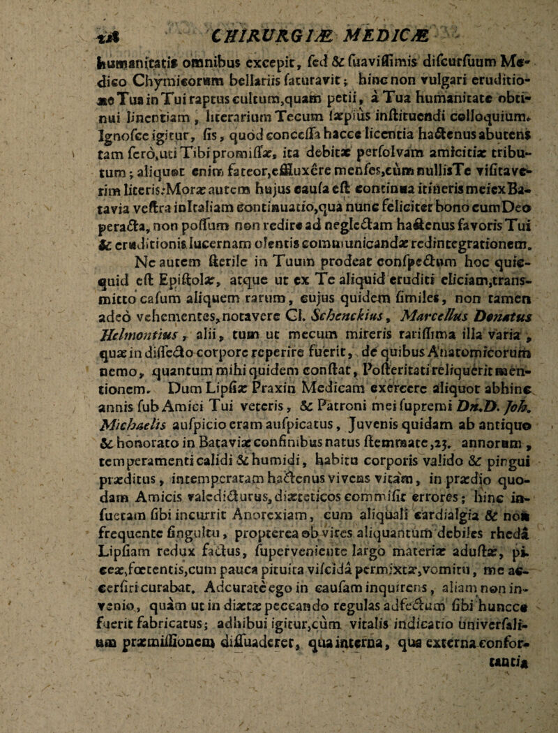 fcumanicatif omnibus excepit, feci & fuaviffimis difcurfuum Me¬ dico Chymicorwm bellariis faturavithinc non vulgari eruditio* aie Tua in Tuiraptus cultum,quam petii, a Tua humanitate obti¬ nui Iinetmam , liccrarium Tecum (arpius inftituendi colloquium* Ignofcc igitur, fis, quod conccffa hacce [icentia hafitenus abutens tam fero,uti Tibi promiflx, ita debitae perfolvam amicitix tribu¬ tum ; aliquot enim fateor,effluxere menfes,cumnullisTe vifitave* rim Iiteri$;Morxautcns hujus eaufa cft continoa itinerismeicxBa- tavia veftra inlcaliam continuatio^ua nunc feliciter bono cum Deo pera&a, non poffum n©n redire ad neglectam haflenus favoris Tui Sc eruditionis lucernam olentis eomuiunicandx redintegrationem. Nc autem fterile in Tuum prodeat confpcfhun hoc quie- quid eft Epiftolx, atque ut cx Te aliquid eruditi eliciam,trans- mittocafum aliquem rarum, cujus quidem fimiles, non cameri adeo vehementes, notavere GI. Schcnckius, Marcellus Dcnatus Hclmonttus, alii , tum ut mecum mireris rariffima illa varia , qux in difTe&o corpore reperire fuerit, de quibus Anatomicorum nemo, quantum mihi quidem conflat, Pofleritati reliquerit men¬ tionem* Dum Lipfix Praxin Medicam exercere aliquot abhinc annis fubAmici Tui veteris, & Patroni meifupremi Job. Michaelis aufpicioeramaufpicatus. Juvenis quidam ab antiquo honorato in Batavix confinibus natus ftemrsate,23. annorum , tem peramenti calidi&humidi, habitu corporis valido & pingui prxditus, intemperatam ha&enus vivens vitam, in prxdio quo¬ dam Amicis valcdidurus,dixteticoscommifit errores; hinc in- fuetam fibi incurrit Anorexiam, cum aliquali cardialgia & noli frequente fingultu, propterea ab- vires aliquantum debiles rheda Lipfiam redux fatfus, fuperveniente largo materix aduflx, pi, cex,foetentis,cum pauca pituita vi/cida perrnjxtXjVcmitu, me ac- cerfiri curabat. Adcuratcego in eaufaminqmrens, aliam non in¬ venio, quam ut in dixtx peccando regulas adfedlum fibi huncce fuerit fabricatus; adhibui igitur,cum vitalis indicatio univerfalr- utD prxmiffioncm diffliadaer, qua interna, qua externa confer¬ unt ia