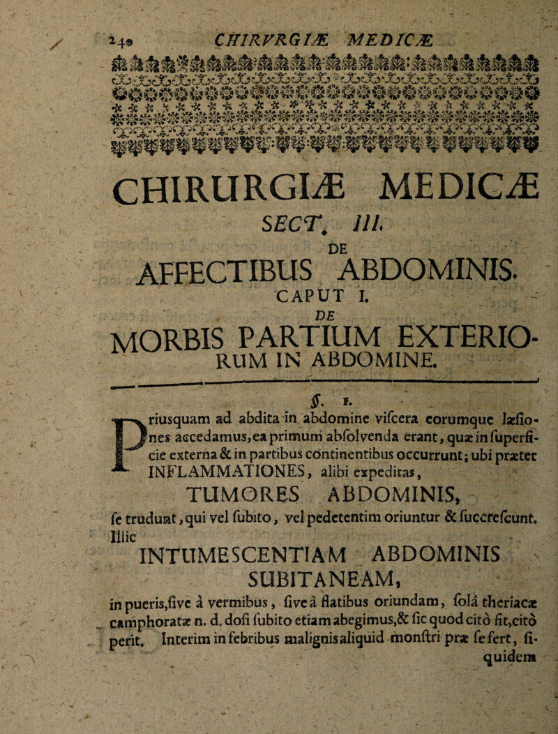 14® CH1RVRGIJE MED1C/E. CHIRURGIAE MEDICaE sect. m DE AFFECTIBUS ABDOMINIS. CAPUT | DE morbis partium exterio- : RUM IN ABDOMINE. ff. I. Priusquam ad abdita in abdomine vifcera corumquc laefio* nes accedamus,ea primum abfolvenda erant, quae in fuperfi- cie externa & in partibus continentibus occurrunt; ubi praeter INFLAMMATIONES, alibi expeditas, TUMORES ABDOMINIS, fe trudunt, qui vel fubito, vel pedetcntim oriuntur & fuccrefcunt. Illic INTUMESCENTIAM ABDOMINIS SUBITANEAM, in pueris,fivc a vermibus, fivea flatibus oriundam, fola thcriacae camphoratac n. d. dofi fubito etiam abegimus,& fic quod cito fit>citd perit. Interim in febribus malignis aliquid monftri prae fe fert, fi- quidem