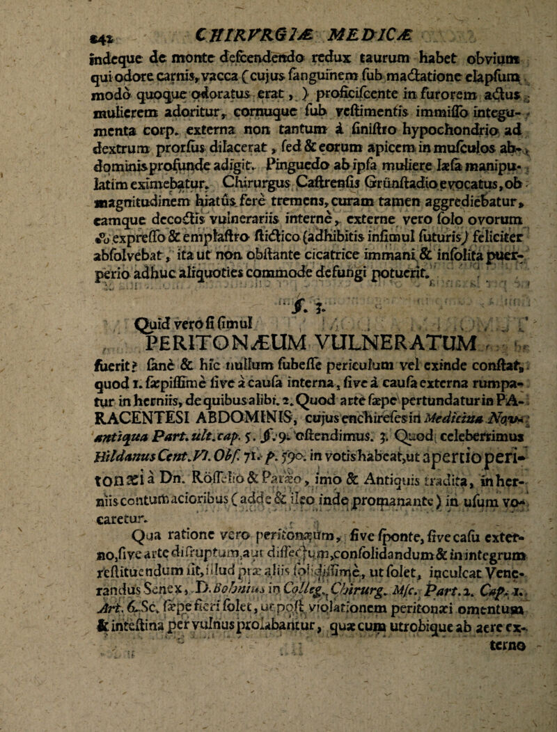 CKIRFRGIjB MEDrlCA ittdcque dc monte defcendendo redux taurum habet obvium qui odore carnis, vacca (cujus fengufnem fub madatione elapfum modo quoque odoratus erat, } profieifeente in furorem a<3;us : mulierem adoritur, cornuque fub vcftimentis immiflo integu- - menta corp. externa non tantum A finiftro hypochondria ad dextrum prorfos dilacerat, fed& eorum apicem in mufeulos dptninisproftjnde adigit. Pinguedo ab ipfa muliere manipu- Iatim eximebatur* Chirurgus Caftrenfis Grunftadio e vocatus ,ob ; magnitudinem hiatus fere tremens, curam tamen aggrediebatur» camque decoctis vulnerariis interne, externe vero folo ovorum •0o.expreffo&enTplaftro ftidlico (adhibitis infimul futurisj feliciter abfolvebat» ita ut non pbifante cicatrice immani. & infolifa puer¬ perio adhuc aliquoties commode defungi potuerit. • ■ \i ■„ < , V' . ... S: *;• f •**»** ia**-** ' r •* • u ^ * ' . v . \ Quid vero fi (imul , ; • . ^ v v / : ’ PERITONEUM VULNERATUM fueritf fenc & hic nullum (ubefle periculum vel exinde conflat» quod r* fepiflime live a cauia interna, (ive A caufa externa rumpa¬ tur in herniis, dequibus-alibr. 2. Quod arte fxpe pertundatur in PA* RACENTESI ABDOMINIS, cujusenchirefesin Medicina Nov* antiqua ParUult^cap. jf.^cftendimus* £ Quod celeberrimus BitdanusCcnt.Fl. Obf ju f>. 590. in votis habcat>ut apertio peri* tonseiaDm Rbflelio &Par^o , imo & Antiquis tradita» inher- niiscontumacioribus ( adde & ileo inde promanante) ia ufum vo* caretur. Qua ratione vero peritoneum, fi ve fponte,ftvecafu extef- 1 • r* - ■? * /Tr' f «• « « ^ ftinteliina per vulnusprolabantur, yuxeuna utrobique ab aere ex¬ terno