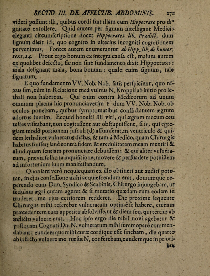 Tidcri poflunc illi, quibus cordi fuit illam cum Hippocrate pro di* gnitate extollere. Quid autem per fignum intelligant Medici* eleganti circumfcriptione docet Hippocrates lib. Fradiff., dum fignum dieit id, quo cognito in alterius incogniti cognitionem pervenimus. Fontes autem enumerantur ab Hippjib.de humor,. text.24. Prout ergo bonum ex integra caufa eft, malum autem cx quolibet defe&u, fic non fine fundamento dixit Hippocrates r. mala defignant mala, bona bonum; quale: enim fignum r tale fignatum. E quo fundamento VV. Nob. Nob. fatis perfpicfent, quo ni~ xus fim,cum in Relatione mea vulnus N.Kroppii ab initio prole- thali non haberem- Qui enim contra Medicorum ad unum omnium placita hic pronunciaverim l dum VV, Nob. Nob, ob oculos ponebam > quibus fymptomatibus conflidantem segrura adortus fuerim. Ecquid honefii illi viri , qui jegrum mccumceu teftes vifitabant,non cogitaflcnt aut obftupuiffent, fi is, qui egre¬ giam modo portionem jufculi(d)aflumferat,m ventriculo &: qui¬ dem lethaliter vulneratus didus, &: tam a Medico, quam Chirurgis habitus fuiflec? (ane contra fidem & credulitatem meam mentiri 8c aliud quam fentiam pronunciare debui flem; &qur aliter vulnera¬ tum , praevia follicita inquifitionc, movere Sc perfuadere potuiffenx ad infortunium fuutn manifeftandum. Quoniam vero ncquicquam cx illo obtineri aut audiri pote¬ rat, in ejus confefiione mihi acquiefcendum erat, domumque re¬ petendo cum Dnn. Syndico& Scabinis, Chirurgo injungebam, ut fedulama>gri curam ageret & fi mutatio qusedam cum eodem fe truderer, me ejus certiorem redderet- Die proxime fequente Chirurgus mihi referebat vulneratum optime fe habere, coenam procedentem cum apperitu abfoIvifle,ut & diem feq. qui tertius ab inflido vulnere erar. Hoc ipfo ergo die nihil novi agebatur poffiquam Cognati l')n. N. vulneratum mihi fummopere commen¬ dabant, eundemque mihi curx cordique eflefinebam , die quarta abkifiido vulnere me rurfusN^ conferebam,eundemque in priori-