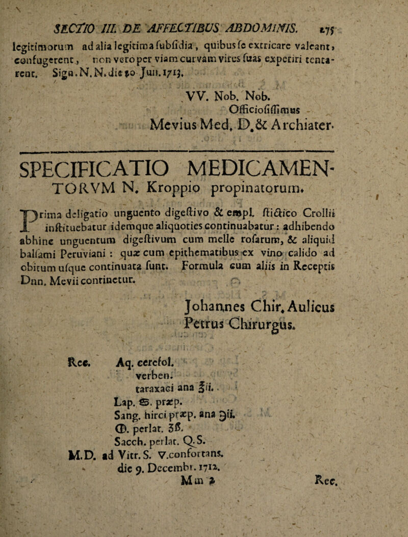 \ SECTIO III. DE AFFECTIBUS ABDOMINIS. 175 legitimorum ad alia legitima fubfidia, quibus fo extricare valeants confugerent, non vero per viam curvam vires (has experiri tenta- renc. Siga. N. N* die po Juu. 171$, - VV. Nob/Nob. Officioiiifimus Mcvius Med, D.&Archiater- SPECIFICATIO MEDICAMEN- TORVM N. Kroppio propinatorum* A t V- v r. • / v J\ \ CT y - ,/ r ' ^ Prima deligatio unguento digeftivo & empl flidiico Crollii inftituebatur idemque aliquoties continuabatur: adhibendo abhinc unguentum digeftivum cum meile rofarum, & aliquid balfatni Pcruviani : qua: cum epithematibus ex vino calido ad obitum ufaue continuata funt. Formula cum aliis in Receptis Dnn. Mevii continetur, * .4 * • ^ ^ i 'j?. * - ’ Johannes Chir. Aulicus Petrus Chirurgus. Rcc. Aq. ecrcfol. verben. taraxaci ana ^ii. * Lap. 3* praep. Sang. hirci pf*p. ana CD. periar. Sacch. periar. Q- S. M.D. ad Vitr, S. V.confortans. * dic 9, Dccembr. 1712. M m * Rec. -V