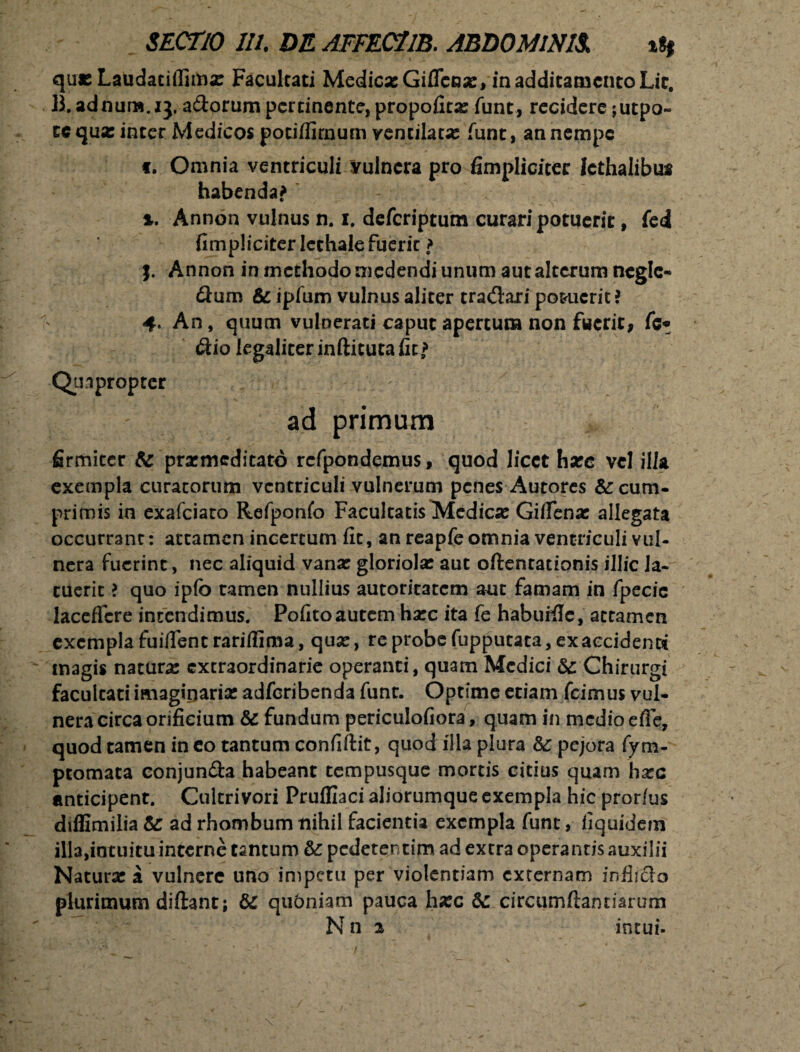 quxLaudaciffimx Facultati MedicxGifTcox, in additamento Lic. B.adnum.ij, adorum pertinente, propofitx funt, recidere ;utpo~ cc qua: inter Medicos potiffirnum vendlatx funt, an nempe t. Omnia ventriculi Vulnera pro fimpliciter Icthalibus habenda? %. Annon vulnus n. i. deferiptum curari potuerit, fed fimpliciter lethale fueric > j. Annon in methodo medendi unum aut alterum neglc- dum & ipfum vulnus aliter tradari po&ucrit? 4. An, quum vulnerati caput apertum non fuerit, fc* dio legalieer inftitutalit? Quapropter ad primum firmiter & praemeditato rcfpondemus, quod licet hxc vel illa exempla curatorum ventriculi vulnerum penes Autores & cum¬ primis in exafeiaro Refponfo Facultatis Medicx Gifienx allegata occurrant: attamen incertum fit, an reapfe omnia ventriculi vul¬ nera fuerint, nec aliquid vanar gloriola: aut oftentationis illic la¬ tuerit ? quo ipfo tamen nullius autoritatem aut famam in fpecie lacefTcre intendimus. Pofito autem hxc ita fe habuiile, attamen exempla fuifient rariflima, qux, re probe fupputata, ex accidenti magis naturx extraordinarie operanti, quam Medici &: Chirurgi facultati imagiparix adferibenda funt. Optime etiam fcimus vul¬ nera circa orificium & fundum periculofiora, quam in medio efle, quod tamen in eo tantum confiftit, quod illa plura &: pejora fym- ptomata conjunda habeant tempusque mortis citius quam hxc anticipent. Cukrivori Pruffiaci aliorumque exempla hic prorfus diffimilia & ad rhombum nihil facientia exempla funt, fiquidem illa,intuitu interne tantum & pedetentim ad extra operantis auxilii Naturx a vulnere uno impetu per violentiam externam infljdo plurimum diftant; dc qubniam pauca hxc & circumflandarum Nn 2 intui-