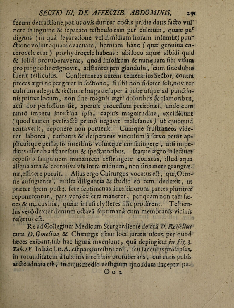 fecum dctra&ione,potius ovis duriter codis pridie datis fa&o vul’ nere in inguine &: ieparato tefticulo tam per cultrum, quamper digfcos (in qua feparacione vel dimidiam horam infumfit) pun £foone voluit aquam evacuare, herniam hanc ( qua: genuina en¬ terocele erat) prodiydrogele habens; ubiloco aqua: albidi quid & folidi protuberaverat, quod infolitum fc nunquam (ibi vifuta pro pinguedine^gnovit, adftantespro glandulis, cum fine dubio fuerit tefticulus. Confternatus autem temerarius Se(ftor, contra preces xgri ne pergeret in fe&ione, fi fibi non fideret foli,noviter cultrum adegit &c fedlionelongadefuper a pube nfque ad pun&io- nis prima: locum, non fine magnis segri doloribus & clamoribus, aefi cor perfoftum fit, aperuit proceflum peritonaei, unde cum tanto impetu inceftina ipfa, capitis magnitudine, exciderunt (quod tamen perfra&e primo negavit malefanus) ut quicquid tentaveric, reponere non potuerit. Cumque fruftraneos vide¬ ret labores , turbatus & defperatus vinculum a fervo petiit ap- plicuitqueperlapfis inteftinis voluitque conftringere , niti impe¬ ditus efifet ab aditantibus & fpe&atoribus. Itaque segro in le&um rcpofico fanguinem manantem reftringere conatus, illud aqua aliqua atra Sc corrofiva vix intra triduum, non fine metu grangra:- nx,efficere potuit. Alius ergo Chirurgus vocatus eft, qui,Otto- ne aufugiente , multa diligentia &c ftudio eo rem deduxit, uc prarter fpem poft;. fere feptimanas inteftinorum partes plurima reponerentur, pars veroexfertamaneret, perquamnontamfx- ces&m,ucushie, quam infufi clyfteres illic prodirent. Tefticu¬ lus vero dexter demum o&ava feptimana cum membranis vicinis refertus eft. Re ad Collegium Medicum Stutgardicnfe delata D, Rei fetius cum D.Gmelino Sc Chirurgis iftius loci juratis ulcus, per quod fasces exibant,fub hac figura inveniunt, qua depingiturFig>5. Tab.lX. InhacLit.A. eftparsjnteftini coli, feu facculus prolapfus, in rotunditatem a fubditis inteftinis protuberans, cui cucis pubis ardteadnataeft j in cujus medio veftigium quoddam inccptx pu- O o z