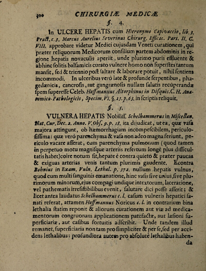 JO* CH1RURGIM MEDICAE ' ■ 4- tn ULCERE HEPATIS eum Hieronymo Capivaccio, lib. 3. traft. c. 3. Marcus Aurelius Severinus cbirurg. Efficac. Vart. It. C. VllL approbare videtur Medici cujusdam Veneti curationem, qui pmcr reliquorum Medicorum confilium partem abdominis in re¬ gione hepatis novaculis aperiit, unde plurimo puris effluente & abhinc (olitis balfamicis curato vulnere homo non fuperftes tantum manfie, fed & triennio poH faltare & laborare potuit, nihil fentien* incommodi. In ulceribus vero late & profunde ferpentibus, pha¬ gedaenicis, cancrofis,aut gangraenofis nullam falutis rectlperand* (pcm fupereffe Celeb. Hoffmannus Altorphinus in Difquis.C. H. Ana- fornico-Pathologicis, Specim. VI. §. u.p. 63. in fcriptis reliquit. /- /. VULNERA HEPATIS Nobiliff. Schelhxmwerusm Mifceffdn. Hdt.Cur.Vec.i.Anno. V.obf. g.p. iS. ita dijudicat, ut ea, quae vafi majora attingunt, ob haemorrhagiam incompefcibilem, pcriculo- fiffima: quas vero parenchyma & vafa non adeo magna feriunt, pe¬ riculo vacare afferat, cum parenchyma pulmonum (quod tamen in perpetuo motu magnifque arteriis refertum longe plus difficul¬ tatis habct)coire notum fit,hepate e contra quieto & prseter paucas & exiguas arterias venis tantum plurimis gaudente. Econtra Bohnitis in Exam. Vuln. LethaL p. 372. nullum hepatis vulnus, quod cum multi fanguinis emanatione, hinc vafis five unius,fi ve plu¬ rimorum minorum,ejus compagi undique intextorum, laceratione, rei pathematisirrefiftibilibusevenit, falutare dici poffe afferit; & licet antea laudatus Schelhammerus r. /. cafum vulneris hepatici la¬ nati referat, attamcnHoffmanms Noricus c, L in contrarium bina lethalia ftatim reponit & aliorum curationem aut vix ad medica¬ mentorum congruorum applicationem patefad-ar, aut hefioni fu- perficiarise, aut cafibus fortuitis adferibir. Unde tandem illud remanet, fuperficiaria non tam pro (impliciter & per fe,fed per acci¬ dens kchalibus; profundiora autem pro abfoluce l«thalibus haben¬ da