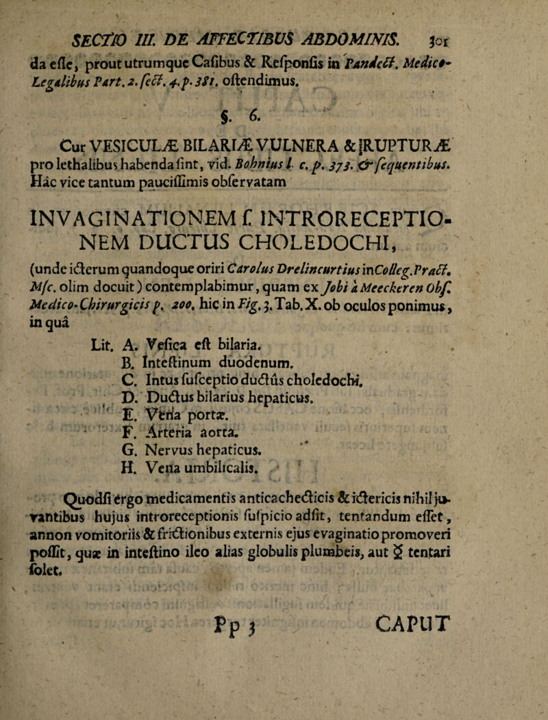 da eflc, prout utrumque Calibus & Relponfis in PAndetf. Medico* Legdibus Part, 2. feli. 3Si. oftendimus. §. 6. Cur VESICULAE BILARLE VULNERA &|RUPTURiE pro lethalibus habenda fint, vid. Bohniusl c. p. 3/3. <3r fequentibus. Hac vice tantum pauciffimis obfervatam INVAGINATIONEM f 1NTRORECEPTIO- NEM DUCTUS CHOLEDOCHI, (unde ifterum quandoque oriri Cur olus Drelincurtius mColIcg. Praff. M/c. olim docuit) contemplabimur, quam ex Jobi aMeeckeren Obf. Medico• Chirurgicis p. 200\ hic in Figf 5. Tab. X. ob oculos ponimus, in qua Lit. A. Vefica cft bilaria. B. tnteftinum duodenum. C. Intus fufeeptio dudus choledochi. D. Dudus bilarius hepaticus. E. Vena portse. F. Arteria aorta, G. Nervus hepaticus. H. Vena umbilicalis. 4 5 Quodfi £rgo medicamentis anticacheflicis &i(5ericis nihil ju¬ rantibus hujus introreceptionis fufpicioadiit, tentandum eflet, annon vomitoriis &fritHonibus externis ejus evaginatio promoveri poffit,quse in inteftino ileo alias globulis plumbeis, aut $ tentari folet ) CAPUT