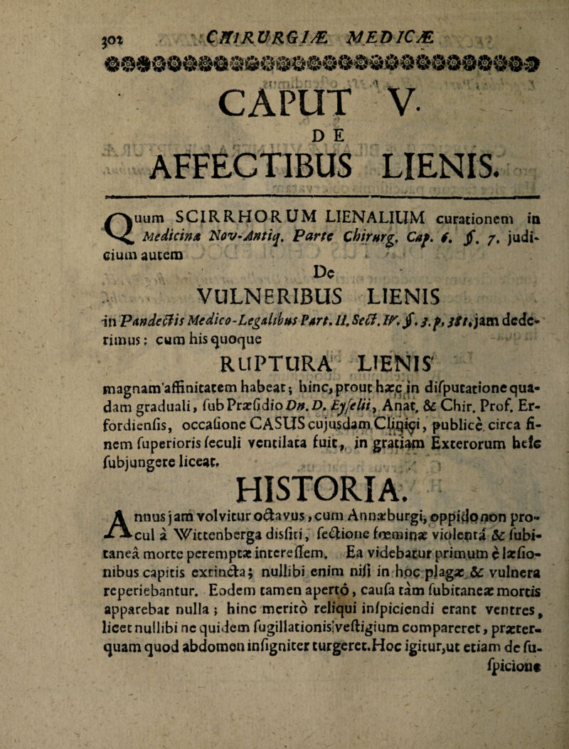 JOt CfflRURGlM MED1C&. •\ CAPUT V- AFFECTIBUS LIENIS. Quum SCIRRHORUM LIENALIUM curationem in Mediem* Nov-Antiq, Parte Chirnrg, Caf. f. jf. /, judi¬ cium autem De VULNERIBUS LIENIS in Pande&is Medico-LegMus ?m> /4 Sefit. IV jf, s.f, $it% jam dede* rimus; cum his quoque RUPTURA LIENIS magnamaffinitatem habeat; hinc, prout ha:c in diTputationequa* dam graduali, fubPrsefidio4>0.4>. Byfelii, Anat, & Chir. Profi Er- fordienfis, occatione CASUS cujusdam CUqi^i, publice, circa fi¬ nem fuperioris feculi ventilata fuic,^ in gratiam Exterorum btle fubjungere liceat. / Annus jam volvitur odavus, cum Annzrburgi; oppido non pro*« cui a Wictenberga distiti, fedione feminae violenta Sc fubi- tanea morte peremptae intere dem, Ea videbatur primum c laefio- nibus capitis exunda; nullibi enim nili in hoc plaga: $c vulnera reperiebantur. Eodem tamen aperto, caufa tam fubicaneae mortis apparebat nulla j hinc merito reliqui infpicicndi erant ventres f licet nullibi ne quidem fugillationisiveftigium compareret, praeter¬ quam quod abdomen infigniter turgeret.Hoc igicur,ut etiam de fu- fpiciont