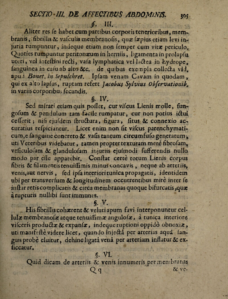 Jf. III. Aliter res fe habet cum partibus corpotistenericribus, mem¬ branis , fibrillis & vafcuiis membranofis, qua: faspius etiam levi in~ juria rumpuntur, indcque etiam non femper cum vita: periculo*. Quoties rumpuntur peritonaeum in herniis, ligamenta in prolapfi*. uteri, vel ioteftini redi, vafa lymphatica vel la&ea in hydrope, languinea in cafuab alto&c. dc quibus exempla colleda vid» apu i Bonct. in Sepulchret. Ipfarn venam Cavam in quodam , qui ex alcolapfus, ruptam refert Jacol/us Sylvtus Obfcrvationib, in variis corporibus fecandis, §. IV. , Sed mirari edam quis pollet, curvifcus Lienis molle, fini- gofum 6c pendulum tam facile rumpatur, cur non potius idui ce fieri c j nifi ejufdem ftru&ura, figura, litus 8c connexio ac-- curatius refpiciantur. Licet enim non fit vifcus parenchymati- cum}e fanguine concrero & vafistantum circumfufogeneratum, uti Veteribus videbatur, tamen propter texturam mere fibrofam* veficuloiam &c glanduiofam injuriis ejulmodi fufFerendis nulla modo par efle apparebir, Conilae cerre totum Lienis corpus fibris & filamentis renuiflGmis minus concavis, neque ab arteriis, venis,aut nervis, fed ipfa interiori tunica propagatis, identidem ubi per transverfum & longitudinem occurrentibus mire inter fe inftar retis complicatis & circa membranas quoque bifurcatis,qua: a rupturis nullibi luntimmunes. §. V. _ His fibrillis cohasrent & veluti apum favi interponuntur cel¬ lulas membranofa:atque tenuiflima: angulofas, a tunica interiore vifceris produ&as&expanfar, indecjueruptioni oppido obnoxias, uti mamfefte videre licet, quando injeda per arcerias aqua lan- guis probe eluitur, dehinc ligata vena per arteriam inflatur & cx- liceatur, §. vi. - V V Quid dicam de arteriis &: venis innumeris per membrana?