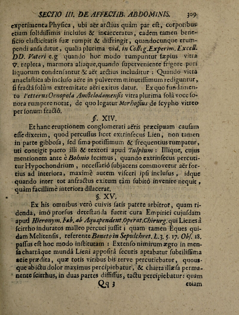 experimenta Phy fica , ubi aer ardius quam par eft, corporibus etiam folldiffimis inclufus 8c incarceratus, eadem tamen bene¬ ficio elafticiratis fuse rumpit & diffringit, qunndocunque erum¬ pendi anfa datut, qualia plurima v/d. in CcUtg.Experim. ExceB. DD. Fateri e.g ‘quando hoc modo rumpuntur (xpius vitra X/. repleta, marmora aliaque,quanclo fuperveniente frigore pori liquorum condcnfantur & aer ardius includitur : Quando vitta .anaciafticaabinclufo aere in pulverem minutiffimum rediguntur, fi fradafoliim extremitate aeri exitus datur. Ex quo fundamen¬ to VetterusOenopola Amftclodamenfis vitra plurima foia vocefo- nora rumpere notat, de quo legatur Mcrhofjius de fcypho vitreo per Ionum frado. jf. XIV. Et hanc eruptionem conglomerati acris praecipuam caufam efledixerim, quod percuflus licet extrinfecus Lien, non tamen in parce gibboia, fed fima potiffimum 8c frequentius rumpatur, uti contigit puero illi & textori apud Tulpium : Illique, cujus mentionem ante cBohnio fecimus, quando extrinfecus percuti¬ tur Hypochondrium , neceflarid fubjacens commovetur aer for¬ tius ad interiora, maxime autem vifceri ipfi inclufus, idque quando inter tot anfradus exitum tam fubitd invenire nequit, quam facillime interiora dilacerat. V §. XV, Ex his omnibus vero cuivis fatis patere arbitror, quam ri¬ denda, imo prorfus deteftarida fuerit cura Empirici cujufdam apud Hieronym. lab. ab Aquxpendent .Operat .Chirurg. qui Lienes a fcirrhoinduratos malleo percuti juffit \ quam tamen Eques qui¬ dam Melitenfis, referent&Bonetotn Sepulchret.L.^. 5.17. Obf. 18, paflusefthoc modo inftitutam : Extenfo nimirum srgro in men- fa chartaque munda Lieni appofita fecuris aptabatur fubciliffima acie praedita, quse totis viribus bis terve percutiebatur, quous¬ que abi&u dolor maximus percipiebatur, Sc charta illaffa perma¬ nente fcirrhus* in duas partes diffiflus, ta&u percipiebatur: quam Q,q ) etiam