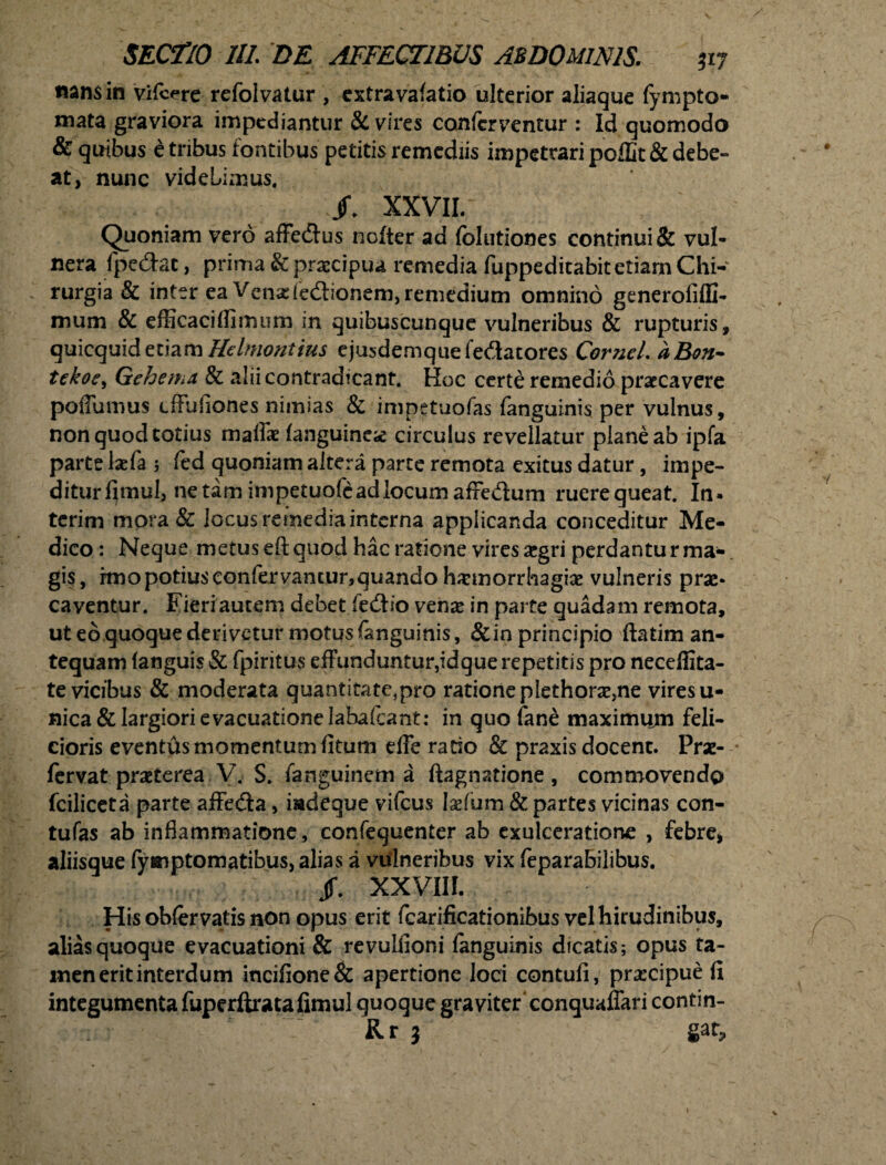 tians in vifcere refolvatur , extra va(atio ulterior aliaque fympto- mata graviora impediantur & vires conferventur : Id quomodo & quibus e tribus fontibus petitis remediis impetrari poflit & debe¬ at, nunc videlimus. XXVII/ Quoniam vero affe&us nofter ad folutiones continui & vul¬ nera fpedac, prima & praecipua remedia fuppeditabit etiam Chi¬ rurgia & inter ea Vena:(edionem, remedium omnino generofiffi- mum & efficacillimum in quibuscunque vulneribus & rupturis, quicquidetiam Htlmontius ejusdemquefedatores Cornei. aBon- tekoe, Gehema, & alii contradicant. Hoc certe remedio praecavere poflurous effufiones nimias & impetuofas (anguinis per vulnus, non quod totius maffae (anguinea circulus revellatur plane ab ipfa parte laefa ; fed quoniam altera parte remota exitus datur, impe¬ ditur (imul3 netam im petuofe ad locum afre/fum ruerequeat. In* terim mora & locus remedia interna applicanda conceditur Me¬ dico : Neque metus eft quod hac ratione vires aegri perdantu r ma¬ gis, rmo potius confer vantur,quando haemorrhagiae vulneris prae* caventur. Fieri autem debet fedlio versae in parte quadam remota, ut eo quoque derivetur motus fanguinis, &in principio ftatim an¬ tequam (anguis & fpiritus effunduntur,idque repetitis pro neceffita- te vicibus & moderata quantitate,pro ratione plethorae,ne vires u- nica & largiori evacuatione labafcant: in quo fane maximum feli¬ cioris eventas momentum (itum effe ratio & praxis docent. Prae- fervat praeterea V. S. fanguinem a ftagnatione , commovendo fciliceta parte afFedfa, iadeque vifcus [aefum & partes vicinas con- tufas ab inflammatione, confequenter ab exulceratione , febre* aliisque fymptomatibus, alias a vulneribus vix feparabilibus. §. XXVIII. His obfervatis non opus erit fcarificationibus vel hirudinibus, alias quoque evacuationi & revulfloni (anguinis dicatis; opus ta¬ men erit interdum incifione& apertione loci contufi, praecipue fi integumenta fuperftratafimul quoque graviter conquaffari contin- Rr j gat.