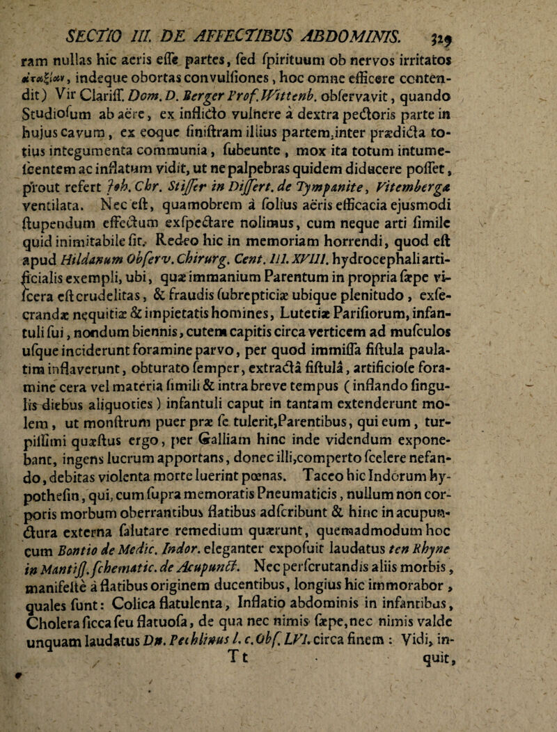 ram nullas hic aeris efli partes, fed fpirituum ob nervos irritatos *t#|/**, indeque obortas convulfiones, hoc omne efficere conten¬ dit ) Vir Clariff. Dom. D. Berger Frof. Hittenb. obfervavit, quando Studiofum ab aere, ex inflido vulnere a dextra pedoris parte in hujus cavum, ex eoque finiftram illius partem.inter pnedida to¬ tius integumenta communia, fubeunte , mox ita totum intume- Icentem ac inflatum vidit, ut ne palpebras quidem diducere poflet, prout refert foh.Chr. Stijftr in Dijfert.de Tympanite, Vitemberga ventilata. Meceft, quamobrem a folius aeris efficacia ejusmodi fiupendum effectum exfpedare nolimus, cum neque arti fimile V quid inimitabilefit.. Redeo hic in memoriam horrendi, quod eft apud Hildanum Qbferv.chirurg. Cent. Ul.XVUl. hydrocephali arti¬ ficialis exempli, ubi, quae immanium Parentum in propria faepe vi- icera eft crudelitas, & fraudis (ubrcpticiae ubique plenitudo, exfe- crandae nequitiae & impietatis homines, Lutetiae Parifiorum, infan¬ tuli fui, nondum biennis, cutem capitis circa verticem ad mufculos ufque inciderunt foramine parvo, per quod immiffa fiftula paula- tim inflaverunt, obturato femper, extrada fiftula, artificiole fora¬ mine cera vel materia fimili & intra breve tempus (inflando fingu- fefiiebus aliquoties) infantuli caput in tantam extenderunt mo¬ lem , ut monftrum puer prae fe tulerit,Parentibus, qui eum, tur- piffimi quaeftus ergo, per Galliam hinc inde videndum expone¬ bant, ingens lucrum apportans, donec illi,comperto fcelere nefan¬ do , debitas violenta morte luerint poenas. Taceo hic Indorum hy- pothefin , qui, cum fupra memoratis Pneumaticis, nullum non cor¬ poris morbum oberrantibus flatibus adferibunt & hinc inacupwa- dura externa falutarc remedium quaerunt, quemadmodum hoc Cum Bontio de Medie. Indor, eleganter expofuit laudatus ten Rhyne in MantiJJ.fchematic. de Acupunlf. Nec perferutandis aliis morbis, manifelte a flatibus originem ducentibus, longius hic immorabor , quales funt: Colica flatulcnta. Inflatio abdominis in infantibus. Cholera ficcafeuflatuofa, de qua nec nimis f#pc,nec nimis valde unquam laudatus Dn. Peihlims L c. Obf LVL circa finem : Vidi, in- z n Tt quit, *