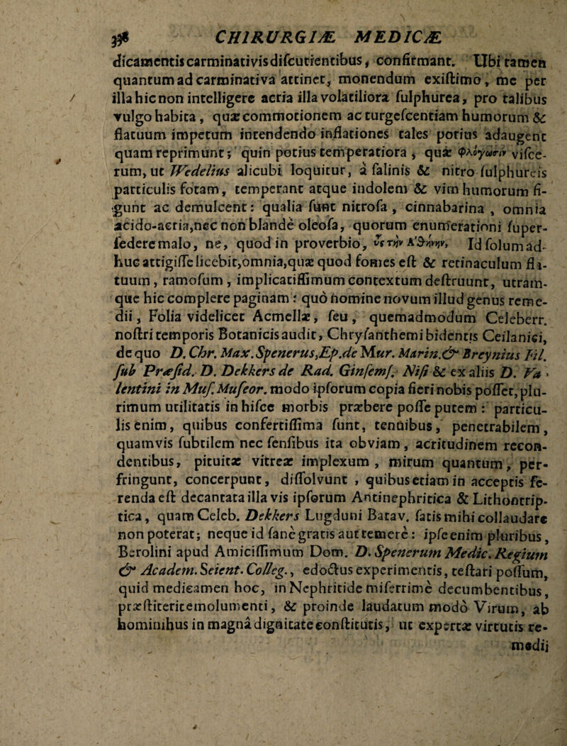 . . & - CHIRURGIM MEB1CJE dicamentis carminati vis difcutientibus, confirmant. Ubi tamen quantum ad carminati va attinet , monendum exiftimo, me per / illa hic non intelligere acria illa volatiliora fulphurca, pro talibus vulgo habita, quae commotionem ac turgcfeentiam humorum te flatuum impetum intendendo inflationes tales potius adaugent quam reprimunt 5 quin potius temperatiora , qua <?aoyuw viice- rum,uc Wedelius alicubi loquitur, a falinis te nitro-fulphureis particulis fotam , temperant atque indolem te vim humorum fi¬ ngunt ac demulcent: qualia fiant nitrofa , cinnabarina , omnia acido-aeria,nec non blande oleofa, quorum enumerationi fuper- federemalo, ne, quod in proverbio, a'3-«V, Idfolumad- huc attigifTe licebit,omnia,qua: quod fomes eft te retinaculum fla¬ tuum, ramofum, implicatiffimumcontextumdeftruunt, utram¬ que hic complere paginam: quo homine novum illud genus reme¬ dii, Folia videlicet Acmellae, feu, quemadmodum Celeberr. noftri temporis Bocanicisaudic, Chryfanthemi bidentis CeiJanici, de quo D. Chr. Max. Spenerus,Ep.de Mur. Mnrin.&* Breynius Eil. fub Pr<efid. D. Dekkers de Rad. Ginfemf. Ni/i te ex aliis D. Va > lentini in Muf.Mufeor. modo ipforum copia fieri nobis poflet, plu¬ rimum utilitatis in hifcc morbis praebere poflc pucem : particu- lisenim, quibus confertiflima fune, tenuibus, penetrabilem, quamvis fubtilem nec fenfibus ita obviam, acritudinem recon¬ dentibus, pituita: vitrea: implexum, mirum quantum, per¬ fringunt, concerpunt, diflolvunt , quibus etiam in acceptis fe¬ renda eft decantata illa vis ipforum Antinephritica & Lithontrip- tica, quamCeleb. Dekkers Lugduni Bacav. facis mihi collaudare non poterat; neque id fanc gratis aut temere: ipfcenim pluribus, Berolini apud Amiciflimum Dom. D. Spenerum Medie. Regium & Academ. Seient. Collcg., edo&us experimentis, teftari poflum, quid medicamen hoc, in Nephritide miferrime decumbentibus, prxftiteritemolumenti, & proinde laudatum modo Virum, ab hominihus in magna dignitate condituris, ut experta: virtutis re¬ ni «di i