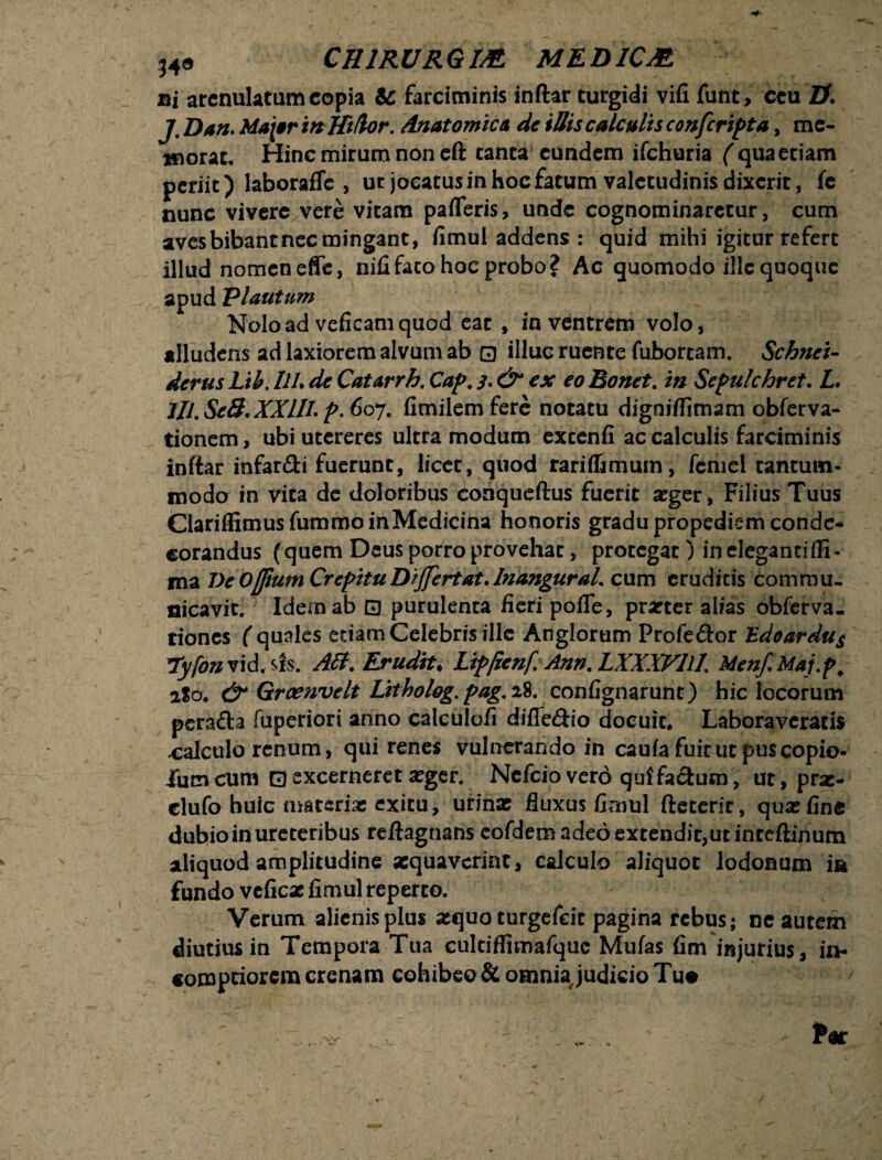 ®i arenulatum copia & farciminis inftar turgidi vifi funt, ceu ZX j' Dan. Mapr mlftUor. Anatomica de illis calculis confcripta, me¬ morat, Hinc mirum non eft canta eundem ifchuria ( qua etiam periit) laboraffc , ur jocatus in hoc fatum valetudinis dixerit, fc nunc vivere vere vitam pafleris, unde cognominaretur, cum aves bibant nec mingant, fimul addens : quid mihi igitur refert illud nomeneffe, nifi fato hoc probo? Ac quomodo ille quoque apud Plautum Nolo ad veficam quod eat , in ventrem volo, alludens ad laxiorem alvum ab 0 illuc ruente fubortam. Schnei- derus Lih. UL de Catarrh. Cap. 3. ex eo Bonet. in Sepulchret. L. ///. Se3. XXIII. p. 607. fimilemfere notatu digniflimam obferva- tionem, ubi utereres ultra modum excenfi ac calculis farciminis inftar infar&i fuerunt, licet, quod rarif&mum, femel tantum¬ modo in vita de doloribus conqucftus fuerit seger, Filius Tuus ClariffimusfummoinMedicina honoris gradu propediem conde¬ corandus (quem Deus porro provehat, protegat) in eleganti ffi- ma DeOflium Crepitu Differtat. InanguraL cum eruditis commu¬ nicavit. Idem ab 0 purulenta Acri pofle, praeter alias obferva- tiones ( quales etiam Celebris ille Anglorum Profe&or Edoardu$ *Ty[on vid. sis. Att. Erudit♦ Lipjienf Ann. LXXXFUI Menf.Maj.p. aSo. & Grcenvelt Litholog.pag,i%. confignarunt) hic locorum perafta fuperiori anno calculofi difie&io docuit. Laboraveratis calculo renum, qui renes vulnerando in cauia fuit ut puscopio- iiim cum 0 excerneret #ger. Nefcio vero qui facium, ut, pras- clufo huic materiae exitu, urinae fluxus fimul fteterit, quae fine dubio in ureteribus reftagnans cofdem adeo extendit,ut inteftinum aliquod amplitudine aequaverint, calculo aliquot lodonum m fundo vcficae fimul reperto. Verum alienis plus aequo turgefeit pagina rebus; ne autem diutius in Tempora Tua cultiffimafquc Mufas fim injurius, in¬ comptiorem crenam cohibeo & omnia judicio Tu#