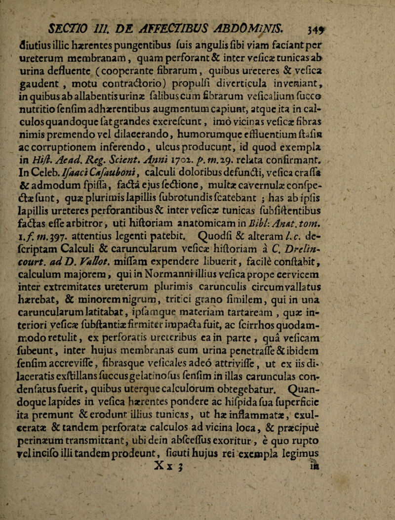 diutius illic haerentes pungentibus fuis angulis fibi viam faciant per ureterum membranam, quam perforant & inter veficx tunicas ab urina defluente ( cooperante fibrarum, quibus ureteres & vefica gaudent , motu contradorio) propulfi diverticula inveniant, in quibus ab allabentis urinae faiibuscum fibrarum veficalium fucco nutritio fenfim adhaerentibus augmentum capiunt, atque ita in cal¬ culos quandoque lat grandes exerefcunc, imo vicinas veficae fibras nimis premendo vel dilacerando, humorumque effluentium ftffl» ac corruptionem inferendo, ulcus producunt, id quod exempla in Hijl. Aead% Reg. Scient. Anni 1702. m. 29. relata confirmant» In Celeb. Ifaaci Cafauboni, calculi doloribus defundi, vefica craffi* & admodum fpifla, fada ejus fedione, multae cavernula: confpe- daefunt, quae plurimis lapillis fubrotundis fcatebanc jhasabipfis lapillis ureteres perforantibus & inter veficx tunicas fubfiftentibus fadas effearbitror, uti hiftoriam anatomicam in Jtibl:Anat. tom. i.ftn.197. attentius legenti patebit, Quodfi & alteram Lc, de- feriptam Calculi & caruncularum veficx hiftoriam a C, Drelin- court. adD. VaUot. rniflam expendere libuerit, facile conflabit, calculum majorem, qui in Normanni illius vefica prope cervicem inter extremitates ureterum plurimis carunculis circumvallatus haerebat, & minorem nigrum, tritici grano fimilem, qui in una caruncularum latitabat, ipfamque materiam tartaream , qux in¬ teriori veficx fubftantix firmiter impada fuit, ac fcirrhosquodam- modo retulit, ex perforaris ureteribus ea in parte , qua veficam fubeunt, inter hujus membranas cum urina penetrafle& ibidem fenfim accrevifle, fibrasque veficales adeo attriviffe, ut cx iis di- ^ laceratis exftillansfuccusgelatinofus fenfim in illas carunculas con- denfatus fuerit, quibus uterque calculorum obtegebatur. Quan¬ doque lapides in vefica haerentes pondere ac hifpida fua fuperficic ita premunt & erodunt illius tunicas, ut hx inflammatae exul¬ ceratae & tandem perforatx calculos ad vicina loca, & praecipue perinaeumtransmittant, ubidtin abfceffus exoritur, e quo rupto vel incifo illi tandem prodeunt, ficuti hujus rei exempla legimus ‘ Xx 3 m