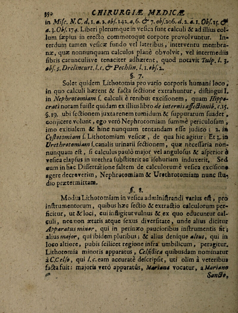 H« CHIRURGIA H EDIC A in Mifc. Itf,C d♦ 1.0.i.obf. 14*.6. 7.obfeo(>,d. 1.4.1. Obf*i$.& a. l'Obf. 174. Liberi plerumque in vefica fune calculi te ad illius col¬ lum faepius in ercclo commotoquc corpore provolvuntur. In« terdum tamen vcficae fundo vel lateribus, interventu membra¬ nas, quas nonnunquam calculos plane obvolvit, vel intermediis fibris csrunculisvc tenaciter adhaerent, quod notavit Tulp, L j* abf. $. Drelineurt„ /.r, & Pcchlirt. L1. ebf, x. §• 7- Solet quidem Lithotomia pro vario corporis humani loco9’ in quo calculi haerent te fa£ta fcdione extrahuntur, diftinguil. in Nepbrotomiam f. calculi e renibus cxcifioncm, quam Hippo- crati notam fuifle quidam ex illiuslibro de internisaffeSionib. cjf. §. 19. ubi fe&ioncm juxta renem tumidum te fuppurarum fuadet 9 Gonjiccre volunt, ego veroNephrotomiam fumme periculofam , imo exitialem te hinc nunquam tentandam efle judico : 1. in Cyftotomiam i Lithotomiam veficae, de qua hic agitur: Et ;*.io Urcthrotomiami,canalis urinarii fc&ionem, quae neccflaria non- nunquam cft , fi calculus paulo major velangulofus te afperiori veficaelapfus in urethra (ubftiterit ac ifchuriam induxerit. Sed Guminhac Differtatione faltem de calculorumc vcfica cxcifion# agere decreverim, Nephrotomiam te Urethrotomiam nunc ftu* dio praetermittam. Modus Lithotomiam in veficaadminiftrandi varius eft, pro inftrutnencorum, quibus haec fc£tio &excra&io calculorum per¬ ficitur, ut te loci, cui infligitur vulnus te ex quo educuntur cal¬ culi, nec non aetatis atque fexus diverfitate, unde alius dicitur Apparatus miner, qui in perinaeo paucioribus inftrumcntis fit ; i alius major, qui ibidem pluribus; te alius denique altus* qui in loco alciore, pubis fcilicct regione infra umbilicum, peragitur. Lithotomia minoris apparatus, Cel/r/lica quibusdam nominatur a C.Celfo, qui l.c.cam accurate dcfcripfic, uti olim a veteribut faftafuic: majoris veto apparatus, Mariana vocatur, ^Mariana Santfa,