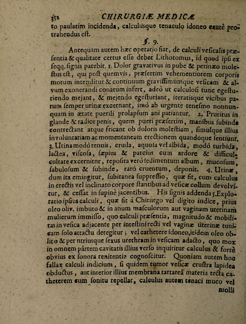 to paulatim incidenda, calculusquo tcnaculo idoneo caute pro^ trahendus eft. < ■ /. 9. Antequam autem hxcopetatiofiat, de calculi veGcalis prz- fentia & qualitate certus efie debet Lithotomus, id quod ipfiex feqq. {ignis patebit. 1. Dolor gravativus in pube & perinaeo mole- ftuseft, qui poft quemvis, pradertim vehementiorem corporis motum intenditur 5c continuum graviffimumque veficam & al¬ vum exonerandi conatum infert, adeo ut calculolx tunc egeftu- riendo mejant, & mejendo egefturiant, iteratisque vicibus pa¬ rum feroper urinae excernant, imo ab urgente tencfmo nonnun- quam in xtace puerili prolapfum ani patiantur. 2. Pruritus in glande & radice penis, quem pueri pr^fertim, manibus fubinde concredant atque Tricant ob doloris moleftiam , fimulque illius involuntariam ac momentaneam credioncm quandoque fentiunc. 3. Urina modo tenuis, cruda, aquofa vel albida, modo turbida, ladea, vifeofa, farpius & parcius cum ardore & difficul* cultate excernitor, repofita vcrdfedimentum album, mucofura* labulofum &: fubinde, raro cruentum, deponit. 4. Urinae , dum ita cmingitur, fubitanea fuppreflio, qua: fit, cum calculus in eredis vel inclinato corpore ftantibusad vefica: collum devolvi- cur, Sc ceflat in fupine jacentibus. His fignis addenday.Explo* ratioipfiuscalculi, qua: fit a Chirurgo vd digito indice, prius olcooliv. imbuto in anum mafculorum aut vaginam uterinam mulierum immiffo, quo calculipradentia, magnitudo& mobili-* cas in vcfica adjacente per intcfliniredi vel vagina: uterina: tuni* eam foloatta&u detegitur •, vel cathetere idonco,itidein oleo ob-: lito & per ntriusque fexus urethram in veficam adado, quo mox in omnem partem cavitatis illius Yerfo inquiritur calculus & forte obvius cx fonora renitentia cognofcitur. Quoniam autem hoc fallax calculi indicium, fi quidem tumor vefica: eruftra lapidea obdudus, aut interior illius membrana tartarca materia teda ca- thcccrem cum fonitu repellat, calculus autem tenaci muco vel molli